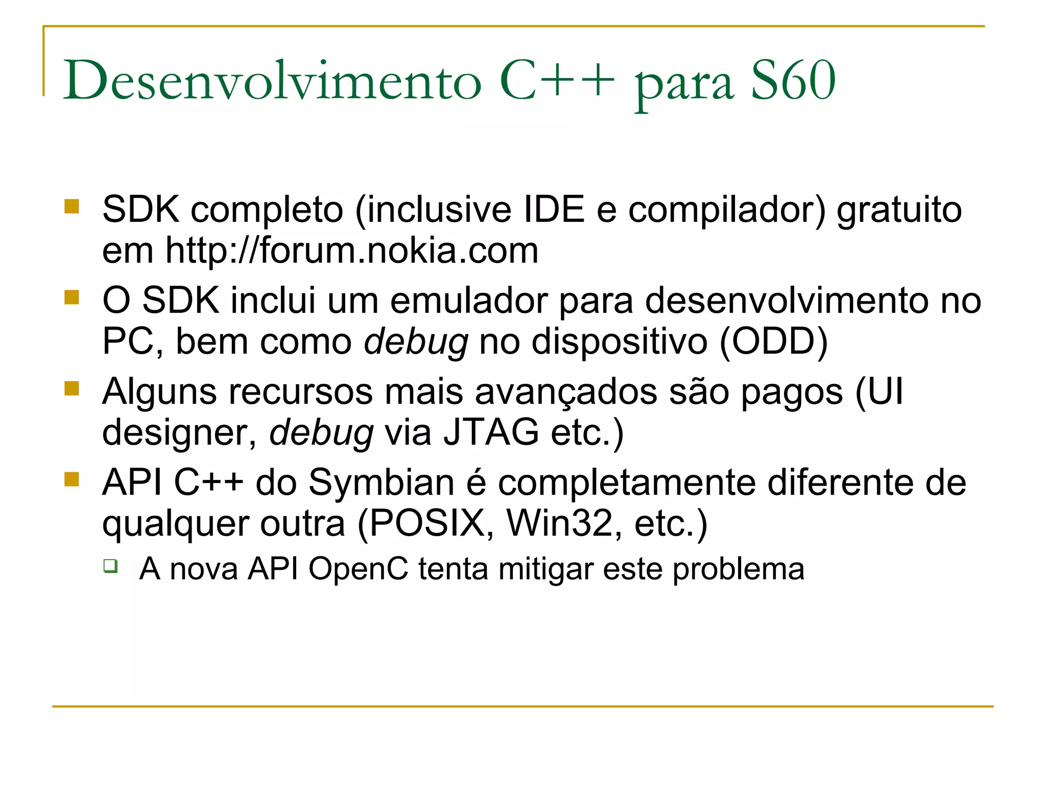 Desenvolvimento C++ para S60 SDK completo (inclusive IDE e compilador) gratuito em http://forum.nokia.com O SDK inclui um emulador para desenvolvimento no PC, bem como debug no dispositivo (ODD) ‏ Alguns recursos mais avançados são pagos (UI designer, debug via JTAG etc.) ‏ API C++ do Symbian é completamente diferente de qualquer outra (POSIX, Win32, etc.) A nova API OpenC tenta mitigar este problema 