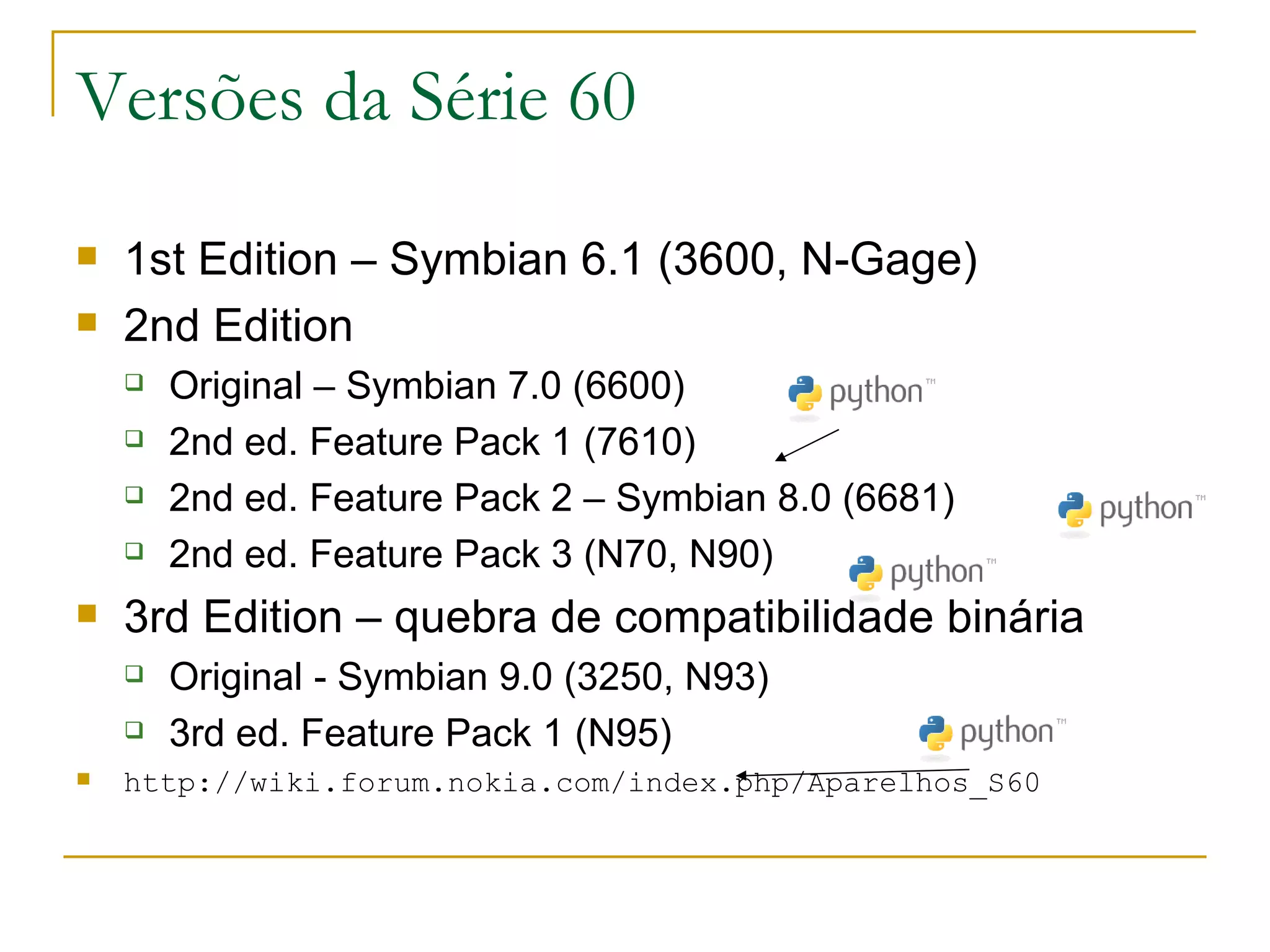 Versões da Série 60 1st Edition – Symbian 6.1 (3600, N-Gage) 2nd Edition Original – Symbian 7.0 (6600) ‏ 2nd ed. Feature Pack 1 (7610) ‏ 2nd ed. Feature Pack 2 – Symbian 8.0 (6681) ‏ 2nd ed. Feature Pack 3 (N70, N90) ‏ 3rd Edition – quebra de compatibilidade binária Original - Symbian 9.0 (3250, N93) 3rd ed. Feature Pack 1 (N95) ‏ http://wiki.forum.nokia.com/index.php/Aparelhos_S60 