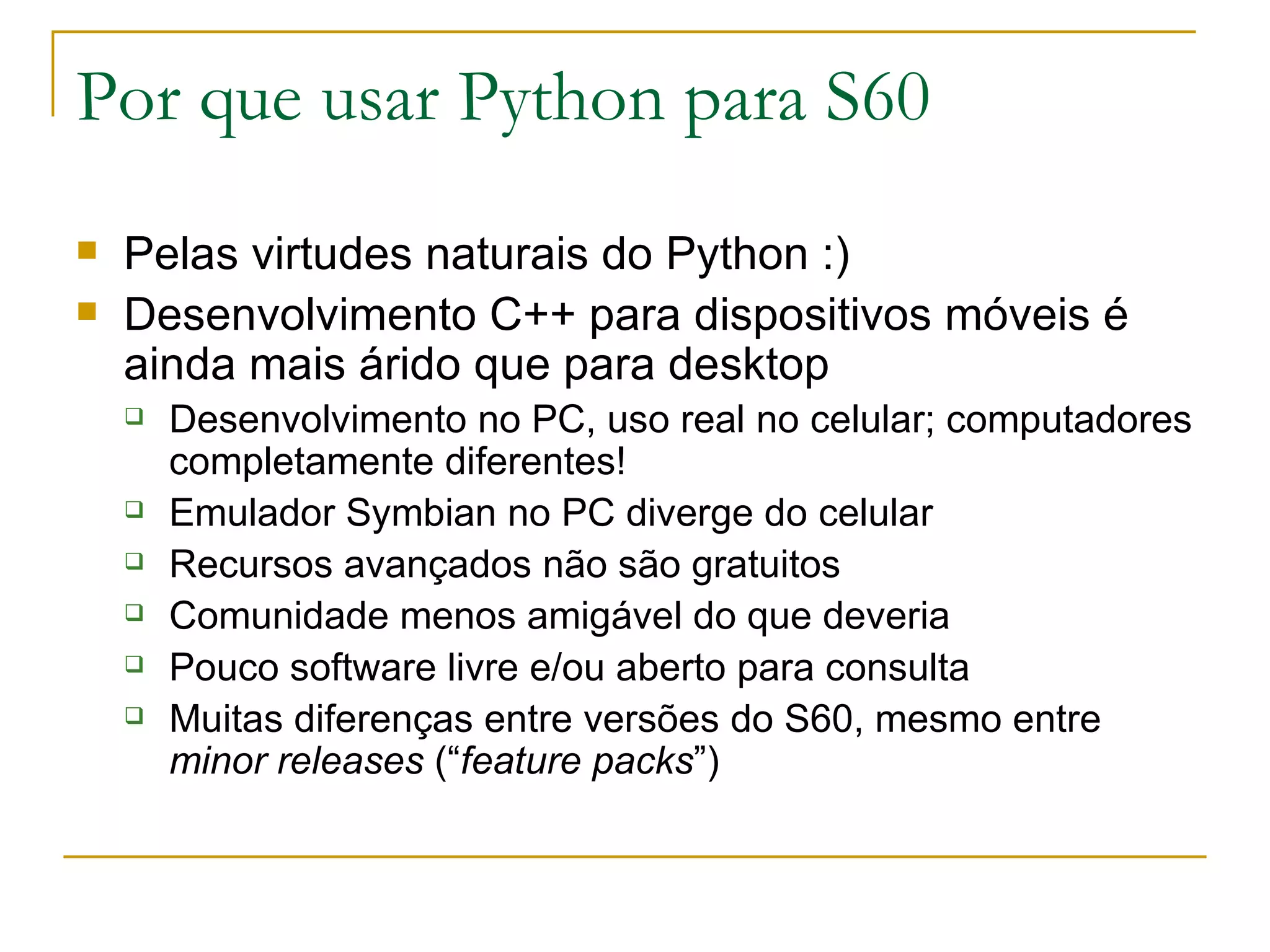 Por que usar Python para S60 Pelas virtudes naturais do Python :) ‏ Desenvolvimento C++ para dispositivos móveis é ainda mais árido que para desktop Desenvolvimento no PC, uso real no celular; computadores completamente diferentes! Emulador Symbian no PC diverge do celular Recursos avançados não são gratuitos Comunidade menos amigável do que deveria Pouco software livre e/ou aberto para consulta Muitas diferenças entre versões do S60, mesmo entre minor releases (“ feature packs ”) ‏ 