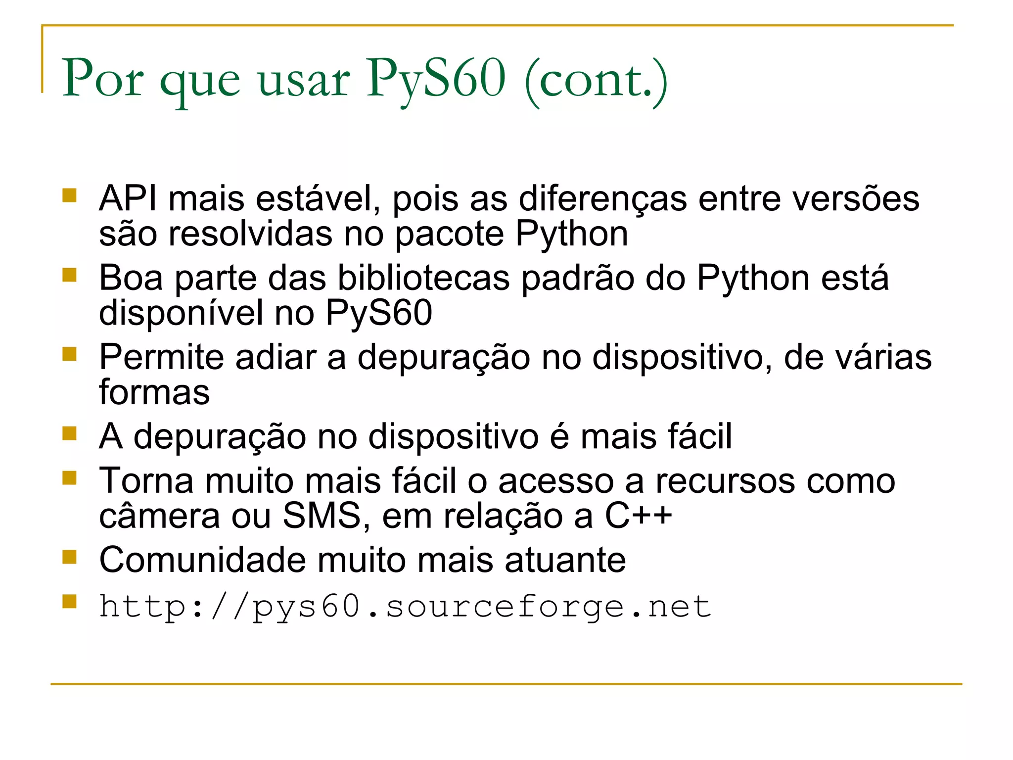 Por que usar PyS60 (cont.) ‏ API mais estável, pois as diferenças entre versões são resolvidas no pacote Python Boa parte das bibliotecas padrão do Python está disponível no PyS60 Permite adiar a depuração no dispositivo, de várias formas A depuração no dispositivo é mais fácil Torna muito mais fácil o acesso a recursos como câmera ou SMS, em relação a C++ Comunidade muito mais atuante http://pys60.sourceforge.net 