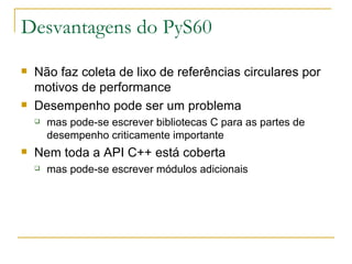 Desvantagens do PyS60 Não faz coleta de lixo de referências circulares por motivos de performance Desempenho pode ser um problema mas pode-se escrever bibliotecas C para as partes de desempenho criticamente importante Nem toda a API C++ está coberta mas pode-se escrever módulos adicionais 