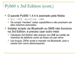 PyS60 x 3rd Edition (cont.) ‏ O pacote PyS60 1.4.4 é assinado pela Nokia All -TCB -AllFiles –DRM Os scripts “herdam” estas  capabilities  e não precisam ser eles mesmos assinados Instalar scripts via Bluetooth ou SMS não funciona na 3rd Edition; é preciso usar outro meio Celulares 3rd Edition dão acesso via USB ao cartão de memória do telefone como se fosse um pen drive Um truque: ZIPar script e mandar via Bluetooth, pois o celular tem como descompactar 