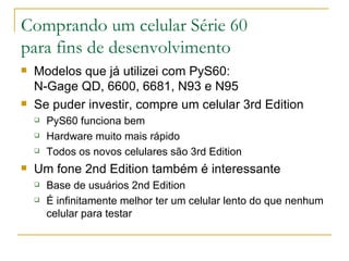 Comprando um celular Série 60 para fins de desenvolvimento Modelos que já utilizei com PyS60:  N-Gage QD, 6600, 6681, N93 e N95 Se puder investir, compre um celular 3rd Edition PyS60 funciona bem Hardware muito mais rápido Todos os novos celulares são 3rd Edition Um fone 2nd Edition também é interessante Base de usuários 2nd Edition É infinitamente melhor ter um celular lento do que nenhum celular para testar 
