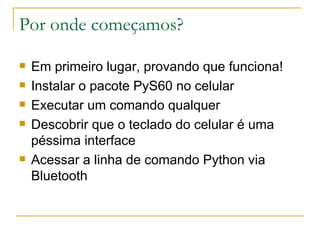 Por onde começamos? Em primeiro lugar, provando que funciona! Instalar o pacote PyS60 no celular Executar um comando qualquer Descobrir que o teclado do celular é uma péssima interface Acessar a linha de comando Python via Bluetooth 