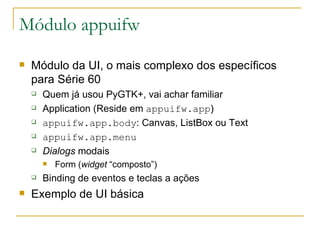 Módulo appuifw Módulo da UI, o mais complexo dos específicos para Série 60 Quem já usou PyGTK+, vai achar familiar Application (Reside em  appuifw.app ) ‏ appuifw.app.body : Canvas, ListBox ou Text appuifw.app.menu Dialogs  modais Form ( widget  “composto”) Binding de eventos e teclas a ações Exemplo de UI básica 