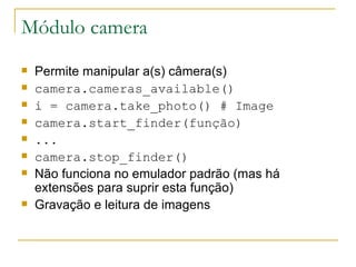 Módulo camera Permite manipular a(s) câmera(s) camera.cameras_available() ‏ i = camera.take_photo() ‏  # Image camera.start_finder(função) ‏ ... camera.stop_finder() ‏ Não funciona no emulador padrão (mas há extensões para suprir esta função) Gravação e leitura de imagens 