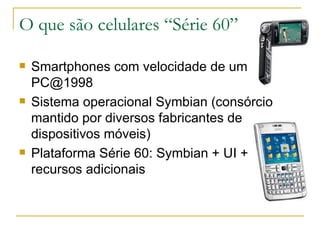 O que são celulares “Série 60” Smartphones com velocidade de um PC@1998 Sistema operacional Symbian (consórcio mantido por diversos fabricantes de dispositivos móveis) ‏ Plataforma Série 60: Symbian + UI + recursos adicionais 