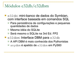 Módulos e32db/e32dbm e32db : mini-banco de dados do Symbian, com interface baseada em comandos SQL Para persistência de configurações e pequenas quantidades de dados Mesma idéia do SQLite Será mesmo o SQLite na 3rd Ed. FP2 e32dbm : Interface DBM para  e32db A API DBM é mais conhecida dos Pythonistas anydbm  é apelido de  e32dbm  em PyS60 