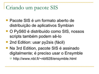 Criando um pacote SIS Pacote SIS é um formato aberto de distribuição de aplicativos Symbian O PyS60 é distribuído como SIS, nossos scripts também podem sê-lo 2nd Edition: usar py2sis (fácil) Na 3rd Edition, pacote SIS é assinado digitalmente; é preciso usar o Ensymble http://www.nbl.fi/~nbl928/ensymble.html 