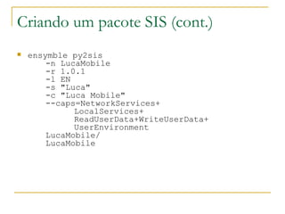 Criando um pacote SIS (cont.) ‏ ensymble py2sis  -n LucaMobile  -r 1.0.1  -l EN  -s "Luca"  -c "Luca Mobile"  --caps=NetworkServices+ LocalServices+ ReadUserData+WriteUserData+ UserEnvironment  LucaMobile/ LucaMobile 