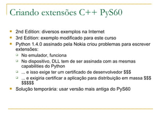 Criando extensões C++ PyS60 2nd Edition: diversos exemplos na Internet 3rd Edition: exemplo modificado para este curso Python 1.4.0 assinado pela Nokia criou problemas para escrever extensões: No emulador, funciona No dispositivo, DLL tem de ser assinada com as mesmas capabilities do Python ... e isso exige ter um certificado de desenvolvedor $$$ ... e exigiria certificar a aplicação para distribuição em massa $$$$$$$$ Solução temporária: usar versão mais antiga do PyS60 