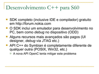 Desenvolvimento C++ para S60 SDK completo (inclusive IDE e compilador) gratuito em http://forum.nokia.com O SDK inclui um emulador para desenvolvimento no PC, bem como  debug  no dispositivo (ODD) ‏ Alguns recursos mais avançados são pagos (UI designer,  debug  via JTAG etc.) ‏ API C++ do Symbian é completamente diferente de qualquer outra (POSIX, Win32, etc.) A nova API OpenC tenta mitigar este problema 