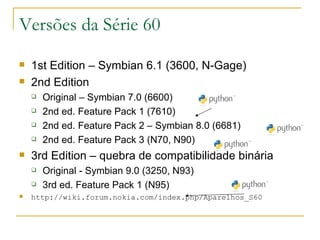 Versões da Série 60 1st Edition – Symbian 6.1 (3600, N-Gage) 2nd Edition Original – Symbian 7.0 (6600) ‏ 2nd ed. Feature Pack 1 (7610) ‏ 2nd ed. Feature Pack 2 – Symbian 8.0 (6681) ‏ 2nd ed. Feature Pack 3 (N70, N90) ‏ 3rd Edition – quebra de compatibilidade binária Original - Symbian 9.0 (3250, N93) 3rd ed. Feature Pack 1 (N95) ‏ http://wiki.forum.nokia.com/index.php/Aparelhos_S60 