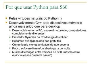 Por que usar Python para S60 Pelas virtudes naturais do Python :) ‏ Desenvolvimento C++ para dispositivos móveis é ainda mais árido que para desktop Desenvolvimento no PC, uso real no celular; computadores completamente diferentes! Emulador Symbian no PC diverge do celular Recursos avançados não são gratuitos Comunidade menos amigável do que deveria Pouco software livre e/ou aberto para consulta Muitas diferenças entre versões do S60, mesmo entre  minor releases  (“ feature packs ”) ‏ 