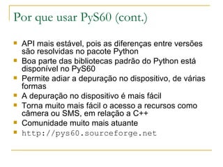 Por que usar PyS60 (cont.) ‏ API mais estável, pois as diferenças entre versões são resolvidas no pacote Python Boa parte das bibliotecas padrão do Python está disponível no PyS60 Permite adiar a depuração no dispositivo, de várias formas A depuração no dispositivo é mais fácil Torna muito mais fácil o acesso a recursos como câmera ou SMS, em relação a C++ Comunidade muito mais atuante http://pys60.sourceforge.net 
