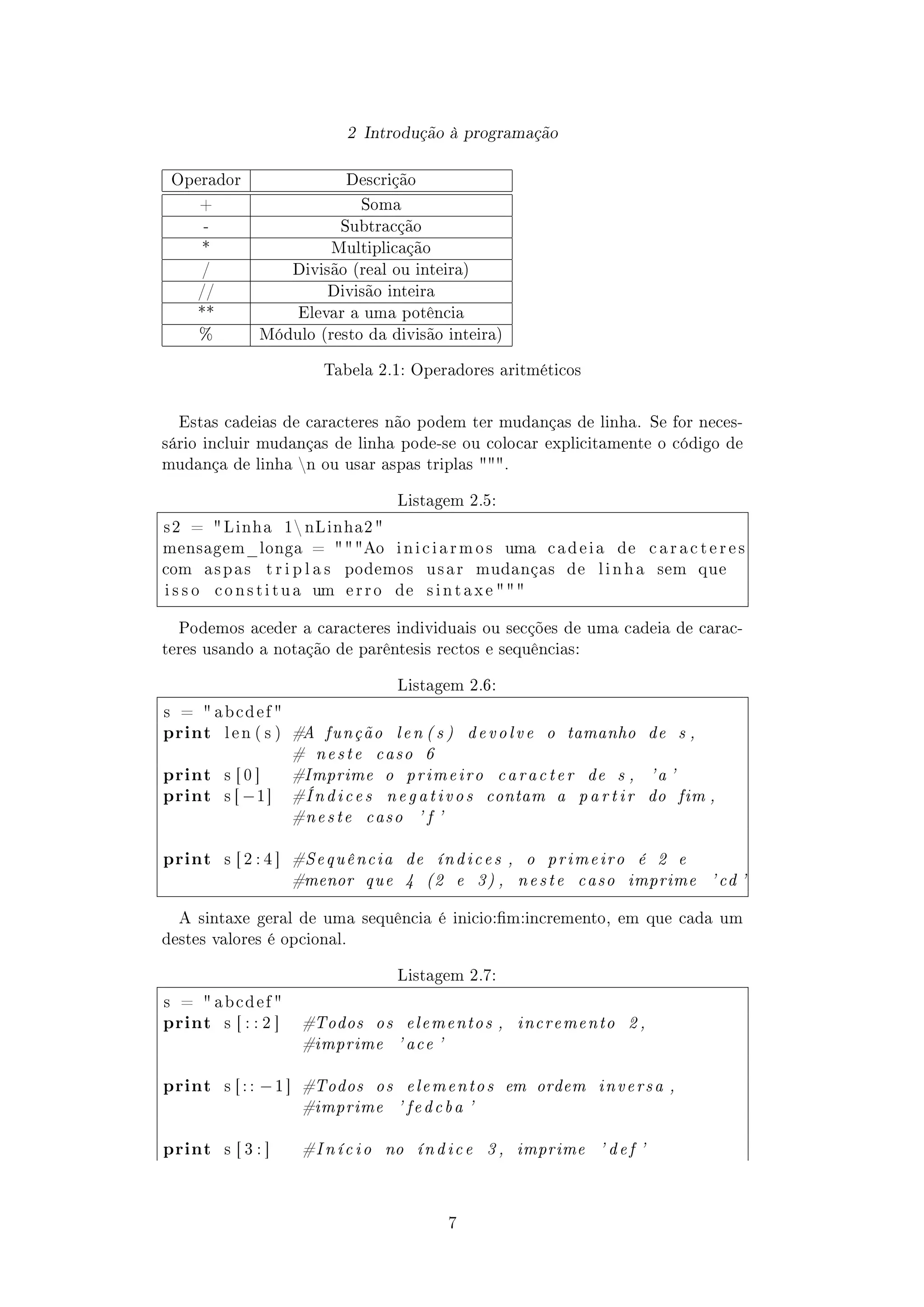 2 Introdução à programação
Operador Descrição
+ Soma
- Subtracção
* Multiplicação
/ Divisão (real ou inteira)
// Divisão inteira
** Elevar a uma potência
% Módulo (resto da divisão inteira)
Tabela 2.1: Operadores aritméticos
Estas cadeias de caracteres não podem ter mudanças de linha. Se for neces-
sário incluir mudanças de linha pode-se ou colocar explicitamente o código de
mudança de linha n ou usar aspas triplas .
Listagem 2.5:
s 2 =  Linha 1 nLinha2 
mensagem_longa = Ao i n i c i a r m o s uma c a d e i a de c a r a c t e r e s
com a s p a s t r i p l a s podemos u s a r mudanças de l i n h a sem que
i s s o c o n s t i t u a um e r r o de s i n t a x e  
Podemos aceder a caracteres individuais ou secções de uma cadeia de carac-
teres usando a notação de parêntesis rectos e sequências:
Listagem 2.6:
s =  a b c d e f 
print l e n ( s ) #A função len ( s ) devolve o tamanho de s ,
# neste caso 6
print s [ 0 ] #Imprime o primeiro caracter de s , 'a '
print s [ −1] #Índices negativos contam a p a r t i r do fim ,
#neste caso ' f '
print s [ 2 : 4 ] #Sequência de índices , o primeiro é 2 e
#menor que 4 (2 e 3) , neste caso imprime ' cd '
A sintaxe geral de uma sequência é inicio:m:incremento, em que cada um
destes valores é opcional.
Listagem 2.7:
s =  a b c d e f 
print s [ : : 2 ] #Todos os elementos , incremento 2 ,
#imprime ' ace '
print s [ : : −1 ] #Todos os elementos em ordem inversa ,
#imprime ' fedcba '
print s [ 3 : ] #I ní ci o no índice 3 , imprime ' def '
7
 