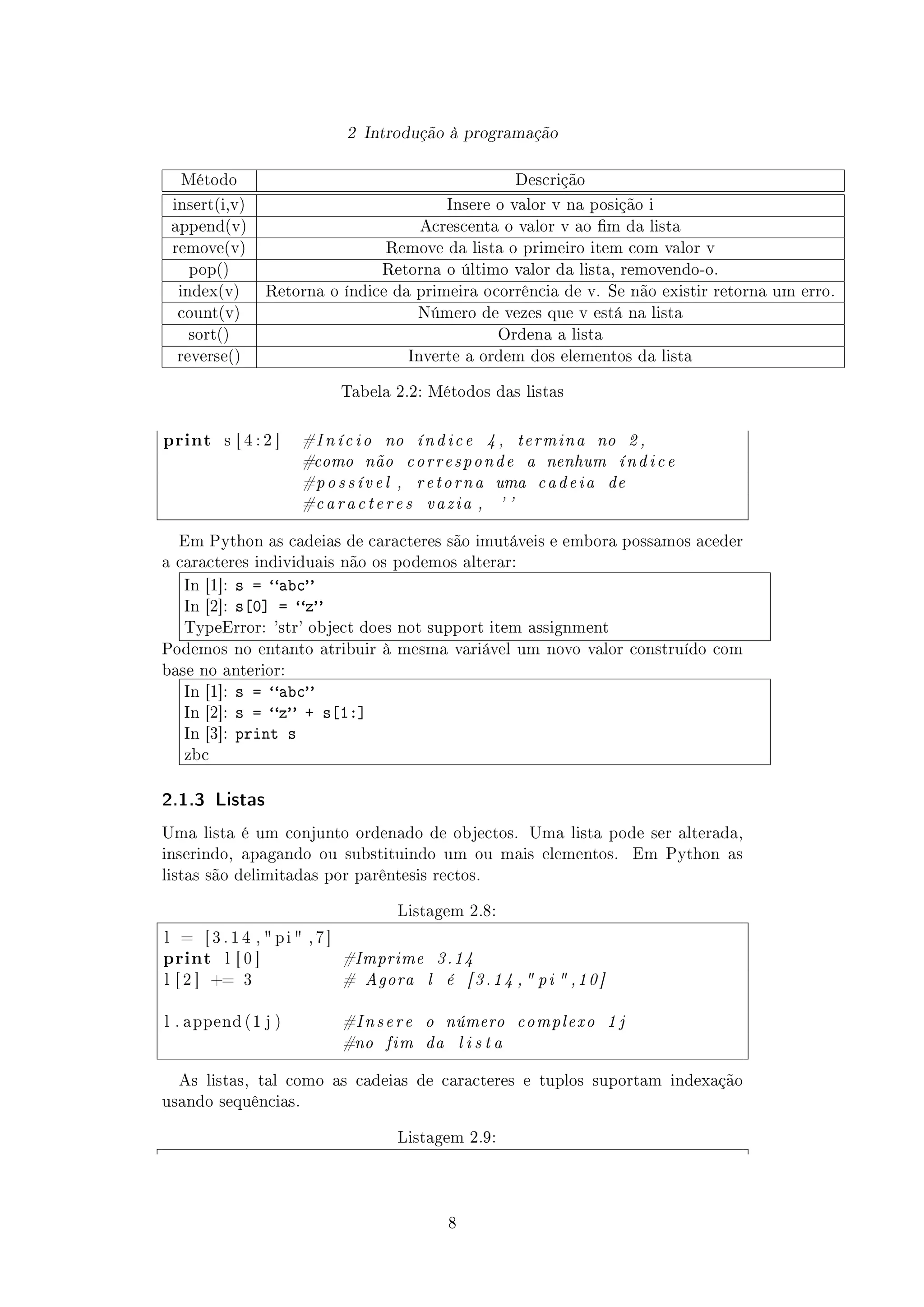 2 Introdução à programação
Método Descrição
insert(i,v) Insere o valor v na posição i
append(v) Acrescenta o valor v ao m da lista
remove(v) Remove da lista o primeiro item com valor v
pop() Retorna o último valor da lista, removendo-o.
index(v) Retorna o índice da primeira ocorrência de v. Se não existir retorna um erro.
count(v) Número de vezes que v está na lista
sort() Ordena a lista
reverse() Inverte a ordem dos elementos da lista
Tabela 2.2: Métodos das listas
print s [ 4 : 2 ] #I ní ci o no índice 4 , termina no 2 ,
#como não corresponde a nenhum índice
#possível , retorna uma cadeia de
#caracteres vazia , ' '
Em Python as cadeias de caracteres são imutáveis e embora possamos aceder
a caracteres individuais não os podemos alterar:
In [1]: s = abc
In [2]: s[0] = z
TypeError: 'str' object does not support item assignment
Podemos no entanto atribuir à mesma variável um novo valor construído com
base no anterior:
In [1]: s = abc
In [2]: s = z + s[1:]
In [3]: print s
zbc
2.1.3 Listas
Uma lista é um conjunto ordenado de objectos. Uma lista pode ser alterada,
inserindo, apagando ou substituindo um ou mais elementos. Em Python as
listas são delimitadas por parêntesis rectos.
Listagem 2.8:
l = [ 3 . 1 4 ,  p i  , 7 ]
print l [ 0 ] #Imprime 3.14
l [ 2 ] += 3 # Agora l é [3.14 , pi  ,10]
l . append ( 1 j ) #Insere o número complexo 1 j
#no fim da l i s t a
As listas, tal como as cadeias de caracteres e tuplos suportam indexação
usando sequências.
Listagem 2.9:
8
 