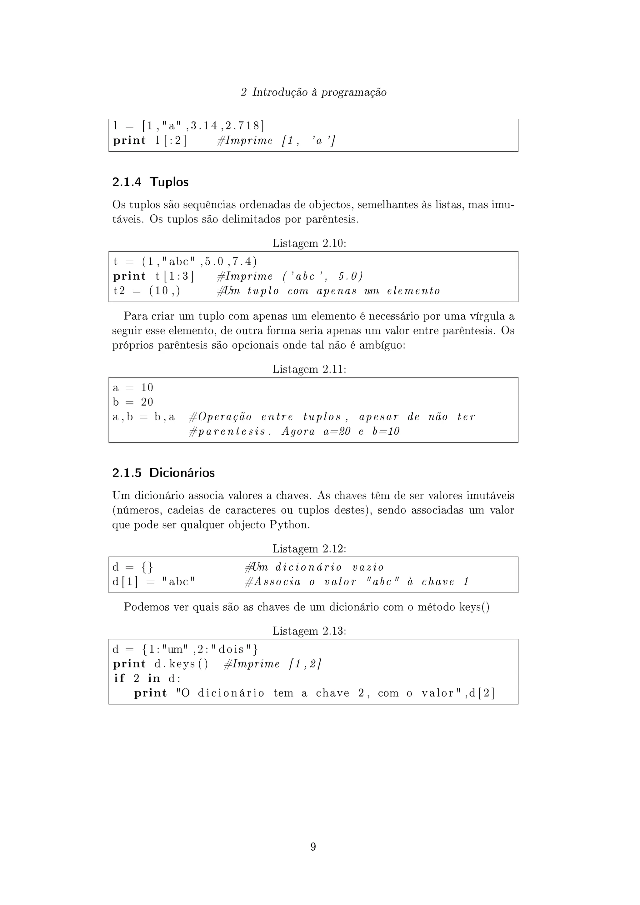 2 Introdução à programação
l = [ 1 ,  a , 3 . 1 4 , 2 . 7 1 8 ]
print l [ : 2 ] #Imprime [1 , 'a ']
2.1.4 Tuplos
Os tuplos são sequências ordenadas de objectos, semelhantes às listas, mas imu-
táveis. Os tuplos são delimitados por parêntesis.
Listagem 2.10:
t = ( 1 ,  abc  , 5 . 0 , 7 . 4 )
print t [ 1 : 3 ] #Imprime ( ' abc ' , 5.0)
t 2 = ( 1 0 , ) #Um tuplo com apenas um elemento
Para criar um tuplo com apenas um elemento é necessário por uma vírgula a
seguir esse elemento, de outra forma seria apenas um valor entre parêntesis. Os
próprios parêntesis são opcionais onde tal não é ambíguo:
Listagem 2.11:
a = 10
b = 20
a , b = b , a #Operação entre tuplos , apesar de não ter
#parentesis . Agora a=20 e b=10
2.1.5 Dicionários
Um dicionário associa valores a chaves. As chaves têm de ser valores imutáveis
(números, cadeias de caracteres ou tuplos destes), sendo associadas um valor
que pode ser qualquer objecto Python.
Listagem 2.12:
d = {} #Um dicionário vazio
d [ 1 ] =  abc  #Associa o valor abc à chave 1
Podemos ver quais são as chaves de um dicionário com o método keys()
Listagem 2.13:
d = { 1 : um , 2 :  d o i s }
print d . k e y s ( ) #Imprime [1 ,2]
i f 2 in d :
print O d i c i o n á r i o tem a chave 2 , com o v a l o r  , d [ 2 ]
9
 