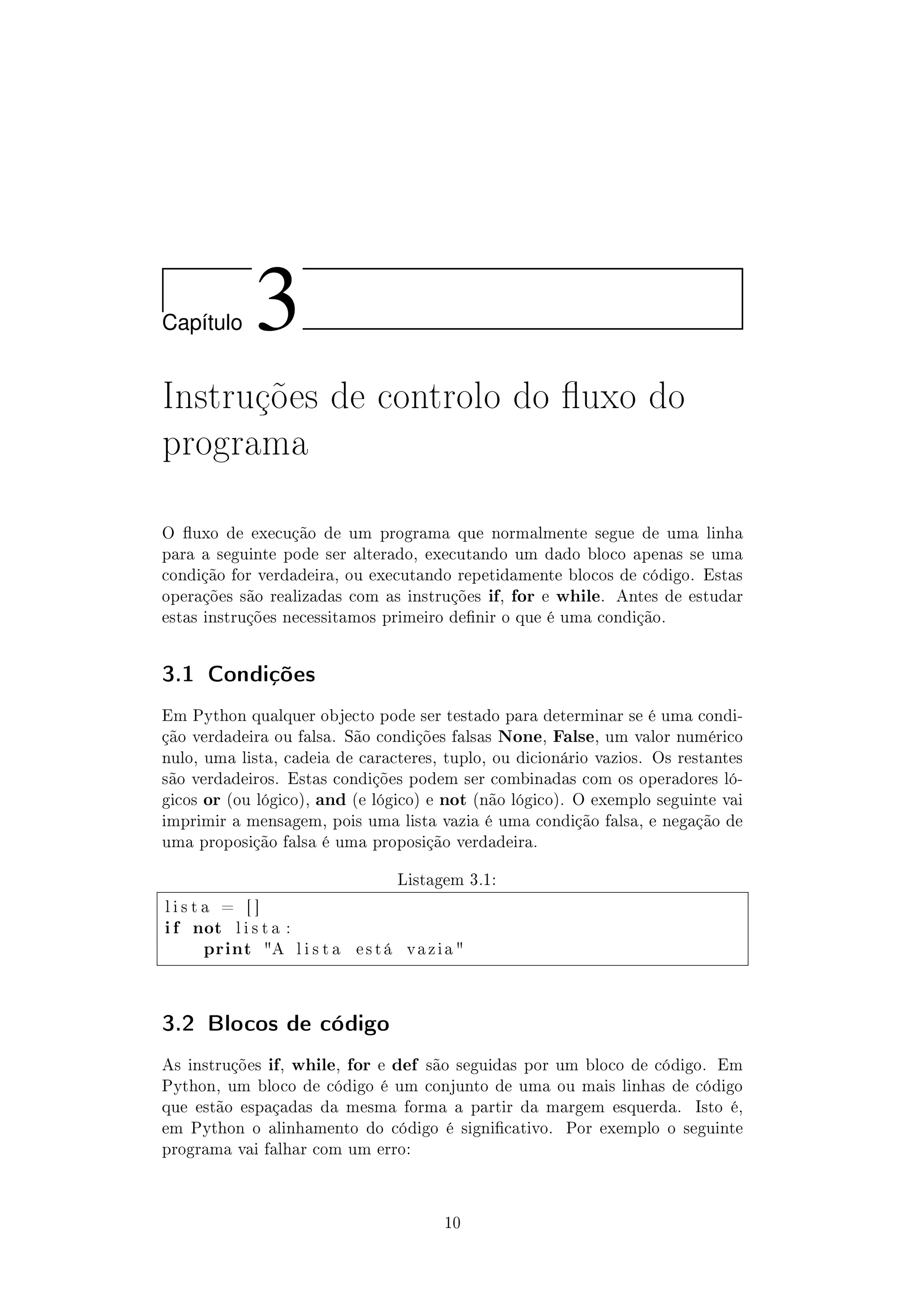Cap´ıtulo 3
Instruções de controlo do uxo do
programa
O uxo de execução de um programa que normalmente segue de uma linha
para a seguinte pode ser alterado, executando um dado bloco apenas se uma
condição for verdadeira, ou executando repetidamente blocos de código. Estas
operações são realizadas com as instruções if, for e while. Antes de estudar
estas instruções necessitamos primeiro denir o que é uma condição.
3.1 Condições
Em Python qualquer objecto pode ser testado para determinar se é uma condi-
ção verdadeira ou falsa. São condições falsas None, False, um valor numérico
nulo, uma lista, cadeia de caracteres, tuplo, ou dicionário vazios. Os restantes
são verdadeiros. Estas condições podem ser combinadas com os operadores ló-
gicos or (ou lógico), and (e lógico) e not (não lógico). O exemplo seguinte vai
imprimir a mensagem, pois uma lista vazia é uma condição falsa, e negação de
uma proposição falsa é uma proposição verdadeira.
Listagem 3.1:
l i s t a = [ ]
i f not l i s t a :
print A l i s t a e s t á v a z i a 
3.2 Blocos de código
As instruções if, while, for e def são seguidas por um bloco de código. Em
Python, um bloco de código é um conjunto de uma ou mais linhas de código
que estão espaçadas da mesma forma a partir da margem esquerda. Isto é,
em Python o alinhamento do código é signicativo. Por exemplo o seguinte
programa vai falhar com um erro:
10
 