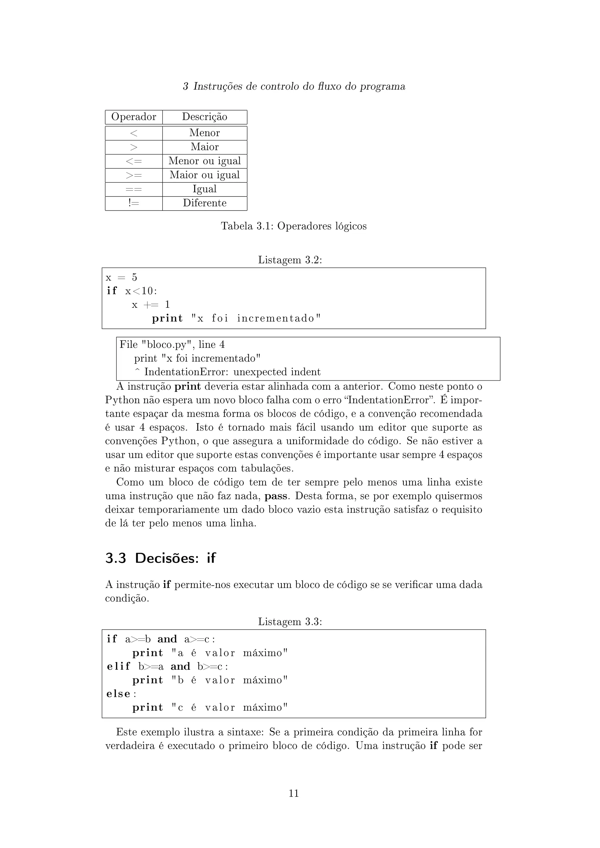 3 Instruções de controlo do uxo do programa
Operador Descrição
 Menor
 Maior
= Menor ou igual
= Maior ou igual
== Igual
!= Diferente
Tabela 3.1: Operadores lógicos
Listagem 3.2:
x = 5
i f x 10:
x += 1
print x f o i i n c r e m e n t a d o 
File bloco.py, line 4
print x foi incrementado
^ IndentationError: unexpected indent
A instrução print deveria estar alinhada com a anterior. Como neste ponto o
Python não espera um novo bloco falha com o erro IndentationError. É impor-
tante espaçar da mesma forma os blocos de código, e a convenção recomendada
é usar 4 espaços. Isto é tornado mais fácil usando um editor que suporte as
convenções Python, o que assegura a uniformidade do código. Se não estiver a
usar um editor que suporte estas convenções é importante usar sempre 4 espaços
e não misturar espaços com tabulações.
Como um bloco de código tem de ter sempre pelo menos uma linha existe
uma instrução que não faz nada, pass. Desta forma, se por exemplo quisermos
deixar temporariamente um dado bloco vazio esta instrução satisfaz o requisito
de lá ter pelo menos uma linha.
3.3 Decisões: if
A instrução if permite-nos executar um bloco de código se se vericar uma dada
condição.
Listagem 3.3:
i f a=b and a=c :
print a é v a l o r máximo
e l i f b=a and b=c :
print b é v a l o r máximo
else :
print  c é v a l o r máximo
Este exemplo ilustra a sintaxe: Se a primeira condição da primeira linha for
verdadeira é executado o primeiro bloco de código. Uma instrução if pode ser
11
 