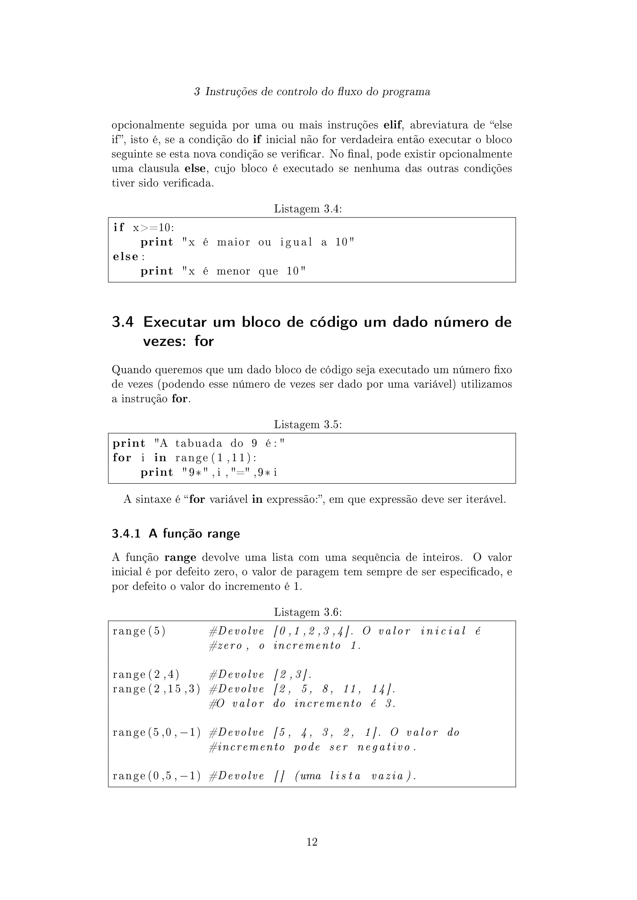 3 Instruções de controlo do uxo do programa
opcionalmente seguida por uma ou mais instruções elif, abreviatura de else
if, isto é, se a condição do if inicial não for verdadeira então executar o bloco
seguinte se esta nova condição se vericar. No nal, pode existir opcionalmente
uma clausula else, cujo bloco é executado se nenhuma das outras condições
tiver sido vericada.
Listagem 3.4:
i f x=10:
print x é maior ou i g u a l a 10 
else :
print x é menor que 10 
3.4 Executar um bloco de código um dado número de
vezes: for
Quando queremos que um dado bloco de código seja executado um número xo
de vezes (podendo esse número de vezes ser dado por uma variável) utilizamos
a instrução for.
Listagem 3.5:
print A tabuada do 9 é : 
for i in r a n g e ( 1 , 1 1 ) :
print  9* , i , = , 9 * i
A sintaxe é for variável in expressão:, em que expressão deve ser iterável.
3.4.1 A função range
A função range devolve uma lista com uma sequência de inteiros. O valor
inicial é por defeito zero, o valor de paragem tem sempre de ser especicado, e
por defeito o valor do incremento é 1.
Listagem 3.6:
r a n g e ( 5 ) #Devolve [0 ,1 ,2 ,3 ,4]. O valor i n i c i a l é
#zero , o incremento 1.
r a n g e ( 2 , 4 ) #Devolve [ 2 , 3 ] .
r a n g e ( 2 , 1 5 , 3 ) #Devolve [2 , 5 , 8 , 11 , 1 4 ].
#O valor do incremento é 3.
r a n g e (5 ,0 , −1) #Devolve [5 , 4 , 3 , 2 , 1 ] . O valor do
#incremento pode ser negativo .
r a n g e (0 ,5 , −1) #Devolve [ ] (uma l i s t a vazia ) .
12
 