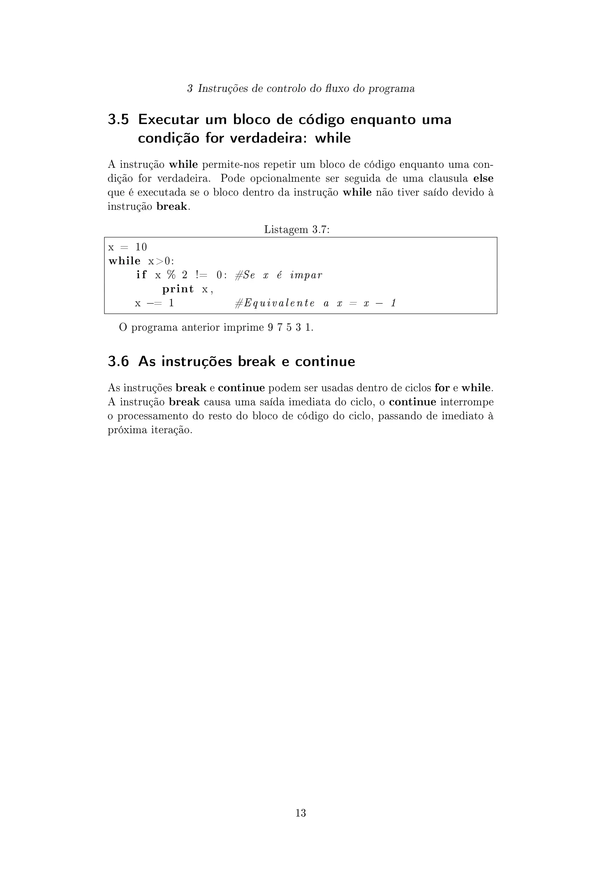 3 Instruções de controlo do uxo do programa
3.5 Executar um bloco de código enquanto uma
condição for verdadeira: while
A instrução while permite-nos repetir um bloco de código enquanto uma con-
dição for verdadeira. Pode opcionalmente ser seguida de uma clausula else
que é executada se o bloco dentro da instrução while não tiver saído devido à
instrução break.
Listagem 3.7:
x = 10
while x 0:
i f x % 2 != 0 : #Se x é impar
print x ,
x −= 1 #Equivalente a x = x − 1
O programa anterior imprime 9 7 5 3 1.
3.6 As instruções break e continue
As instruções break e continue podem ser usadas dentro de ciclos for e while.
A instrução break causa uma saída imediata do ciclo, o continue interrompe
o processamento do resto do bloco de código do ciclo, passando de imediato à
próxima iteração.
13
 
