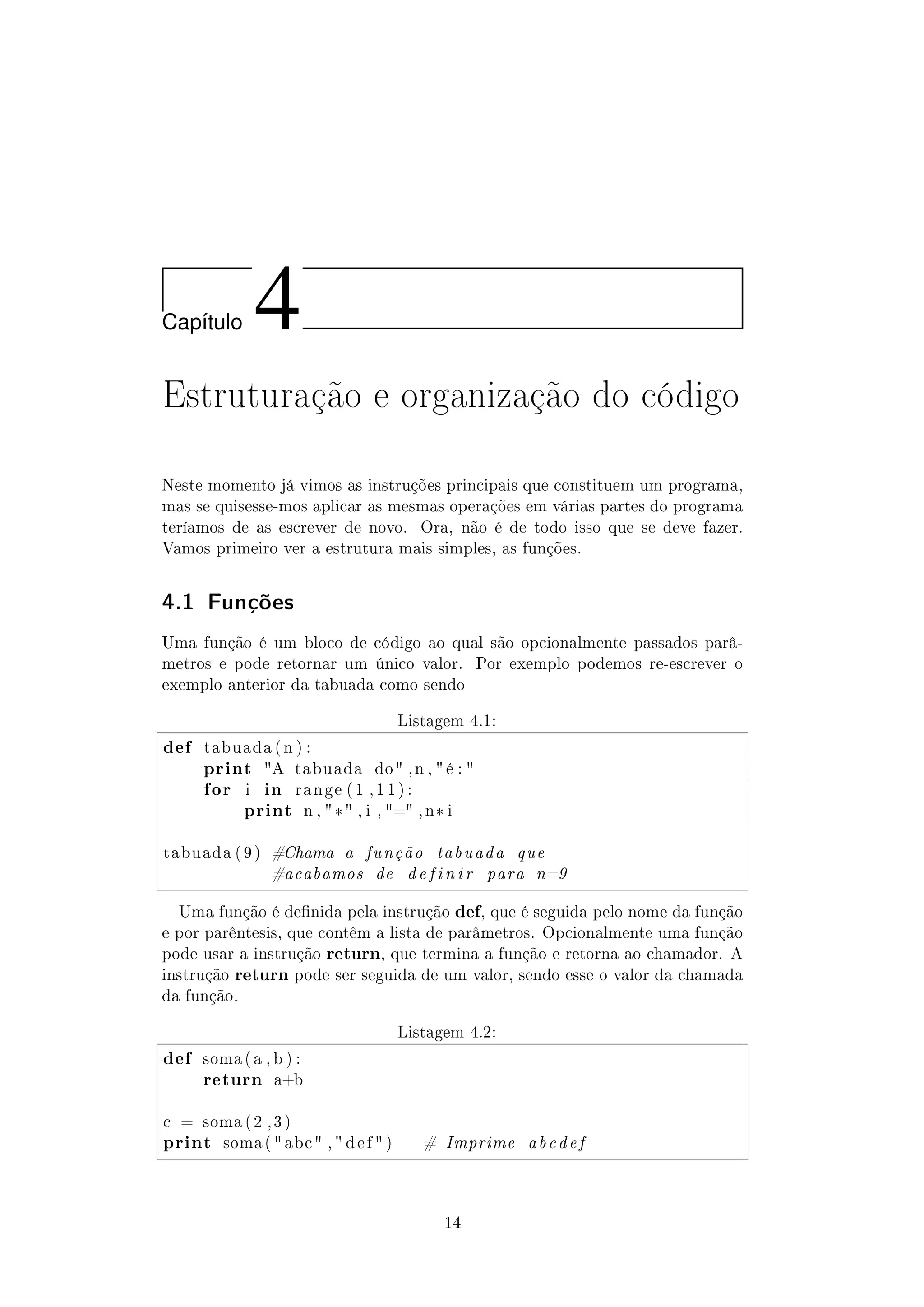 Cap´ıtulo 4
Estruturação e organização do código
Neste momento já vimos as instruções principais que constituem um programa,
mas se quisesse-mos aplicar as mesmas operações em várias partes do programa
teríamos de as escrever de novo. Ora, não é de todo isso que se deve fazer.
Vamos primeiro ver a estrutura mais simples, as funções.
4.1 Funções
Uma função é um bloco de código ao qual são opcionalmente passados parâ-
metros e pode retornar um único valor. Por exemplo podemos re-escrever o
exemplo anterior da tabuada como sendo
Listagem 4.1:
def tabuada ( n ) :
print A tabuada do , n ,  é : 
for i in r a n g e ( 1 , 1 1 ) :
print n , * , i , = , n* i
tabuada ( 9 ) #Chama a função tabuada que
#acabamos de d e f i n i r para n=9
Uma função é denida pela instrução def, que é seguida pelo nome da função
e por parêntesis, que contêm a lista de parâmetros. Opcionalmente uma função
pode usar a instrução return, que termina a função e retorna ao chamador. A
instrução return pode ser seguida de um valor, sendo esse o valor da chamada
da função.
Listagem 4.2:
def soma ( a , b ) :
return a+b
c = soma ( 2 , 3 )
print soma (  abc  ,  d e f  ) # Imprime abcdef
14
 