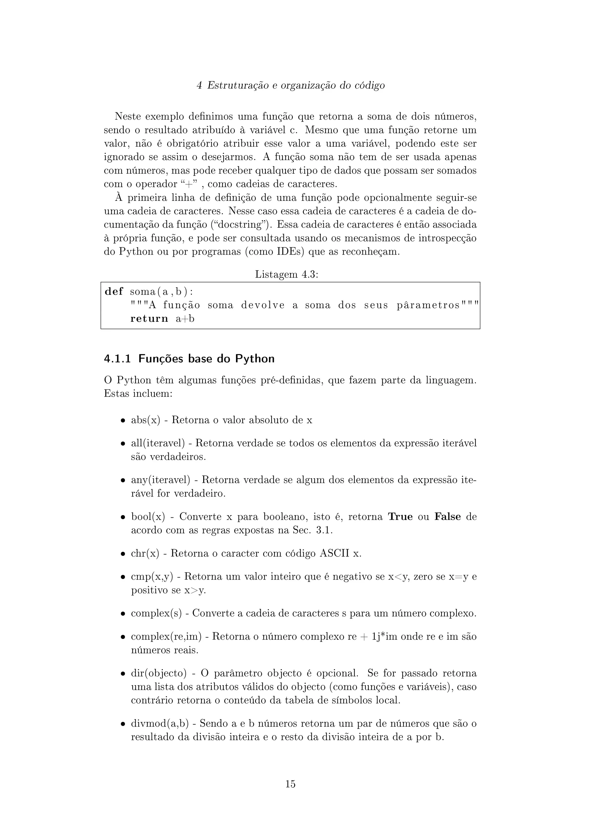 4 Estruturação e organização do código
Neste exemplo denimos uma função que retorna a soma de dois números,
sendo o resultado atribuído à variável c. Mesmo que uma função retorne um
valor, não é obrigatório atribuir esse valor a uma variável, podendo este ser
ignorado se assim o desejarmos. A função soma não tem de ser usada apenas
com números, mas pode receber qualquer tipo de dados que possam ser somados
com o operador + , como cadeias de caracteres.
À primeira linha de denição de uma função pode opcionalmente seguir-se
uma cadeia de caracteres. Nesse caso essa cadeia de caracteres é a cadeia de do-
cumentação da função (docstring). Essa cadeia de caracteres é então associada
à própria função, e pode ser consultada usando os mecanismos de introspecção
do Python ou por programas (como IDEs) que as reconheçam.
Listagem 4.3:
def soma ( a , b ) :
 A f u n ç ã o soma d e v o l v e a soma dos s e u s p â r a me t r o s  
return a+b
4.1.1 Funções base do Python
O Python têm algumas funções pré-denidas, que fazem parte da linguagem.
Estas incluem:
ˆ abs(x) - Retorna o valor absoluto de x
ˆ all(iteravel) - Retorna verdade se todos os elementos da expressão iterável
são verdadeiros.
ˆ any(iteravel) - Retorna verdade se algum dos elementos da expressão ite-
rável for verdadeiro.
ˆ bool(x) - Converte x para booleano, isto é, retorna True ou False de
acordo com as regras expostas na Sec. 3.1.
ˆ chr(x) - Retorna o caracter com código ASCII x.
ˆ cmp(x,y) - Retorna um valor inteiro que é negativo se xy, zero se x=y e
positivo se xy.
ˆ complex(s) - Converte a cadeia de caracteres s para um número complexo.
ˆ complex(re,im) - Retorna o número complexo re + 1j*im onde re e im são
números reais.
ˆ dir(objecto) - O parâmetro objecto é opcional. Se for passado retorna
uma lista dos atributos válidos do objecto (como funções e variáveis), caso
contrário retorna o conteúdo da tabela de símbolos local.
ˆ divmod(a,b) - Sendo a e b números retorna um par de números que são o
resultado da divisão inteira e o resto da divisão inteira de a por b.
15
 