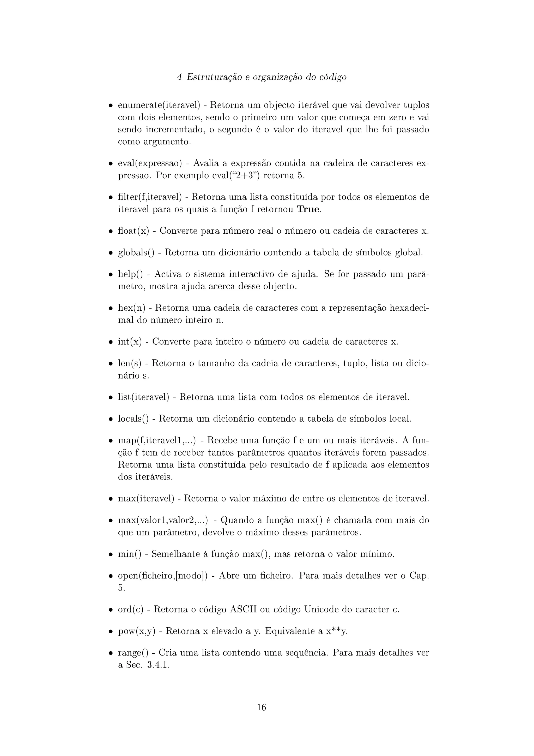 4 Estruturação e organização do código
ˆ enumerate(iteravel) - Retorna um objecto iterável que vai devolver tuplos
com dois elementos, sendo o primeiro um valor que começa em zero e vai
sendo incrementado, o segundo é o valor do iteravel que lhe foi passado
como argumento.
ˆ eval(expressao) - Avalia a expressão contida na cadeira de caracteres ex-
pressao. Por exemplo eval(2+3) retorna 5.
ˆ lter(f,iteravel) - Retorna uma lista constituída por todos os elementos de
iteravel para os quais a função f retornou True.
ˆ oat(x) - Converte para número real o número ou cadeia de caracteres x.
ˆ globals() - Retorna um dicionário contendo a tabela de símbolos global.
ˆ help() - Activa o sistema interactivo de ajuda. Se for passado um parâ-
metro, mostra ajuda acerca desse objecto.
ˆ hex(n) - Retorna uma cadeia de caracteres com a representação hexadeci-
mal do número inteiro n.
ˆ int(x) - Converte para inteiro o número ou cadeia de caracteres x.
ˆ len(s) - Retorna o tamanho da cadeia de caracteres, tuplo, lista ou dicio-
nário s.
ˆ list(iteravel) - Retorna uma lista com todos os elementos de iteravel.
ˆ locals() - Retorna um dicionário contendo a tabela de símbolos local.
ˆ map(f,iteravel1,...) - Recebe uma função f e um ou mais iteráveis. A fun-
ção f tem de receber tantos parâmetros quantos iteráveis forem passados.
Retorna uma lista constituída pelo resultado de f aplicada aos elementos
dos iteráveis.
ˆ max(iteravel) - Retorna o valor máximo de entre os elementos de iteravel.
ˆ max(valor1,valor2,...) - Quando a função max() é chamada com mais do
que um parâmetro, devolve o máximo desses parâmetros.
ˆ min() - Semelhante à função max(), mas retorna o valor mínimo.
ˆ open(cheiro,[modo]) - Abre um cheiro. Para mais detalhes ver o Cap.
5.
ˆ ord(c) - Retorna o código ASCII ou código Unicode do caracter c.
ˆ pow(x,y) - Retorna x elevado a y. Equivalente a x**y.
ˆ range() - Cria uma lista contendo uma sequência. Para mais detalhes ver
a Sec. 3.4.1.
16
 