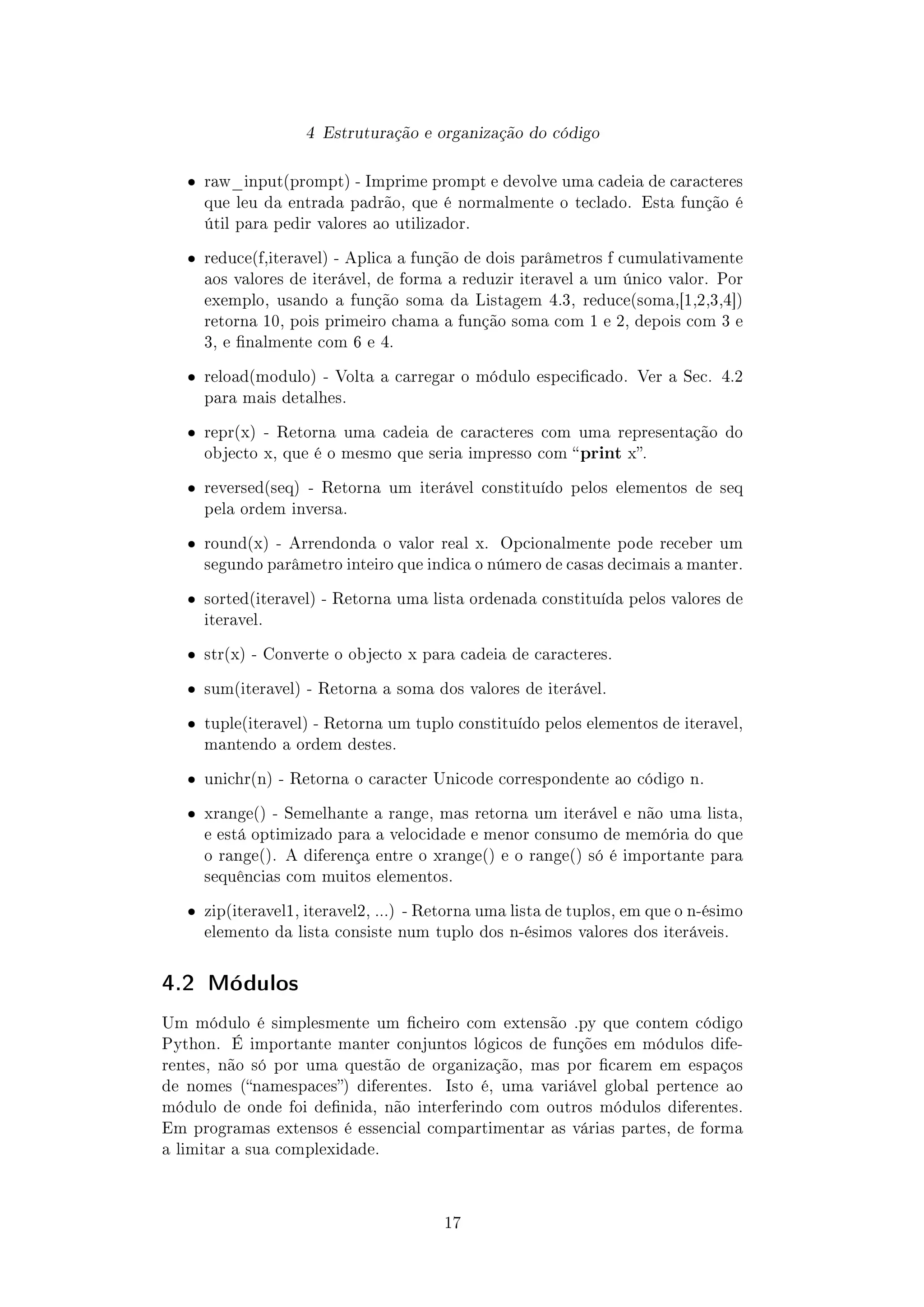 4 Estruturação e organização do código
ˆ raw_input(prompt) - Imprime prompt e devolve uma cadeia de caracteres
que leu da entrada padrão, que é normalmente o teclado. Esta função é
útil para pedir valores ao utilizador.
ˆ reduce(f,iteravel) - Aplica a função de dois parâmetros f cumulativamente
aos valores de iterável, de forma a reduzir iteravel a um único valor. Por
exemplo, usando a função soma da Listagem 4.3, reduce(soma,[1,2,3,4])
retorna 10, pois primeiro chama a função soma com 1 e 2, depois com 3 e
3, e nalmente com 6 e 4.
ˆ reload(modulo) - Volta a carregar o módulo especicado. Ver a Sec. 4.2
para mais detalhes.
ˆ repr(x) - Retorna uma cadeia de caracteres com uma representação do
objecto x, que é o mesmo que seria impresso com print x.
ˆ reversed(seq) - Retorna um iterável constituído pelos elementos de seq
pela ordem inversa.
ˆ round(x) - Arrendonda o valor real x. Opcionalmente pode receber um
segundo parâmetro inteiro que indica o número de casas decimais a manter.
ˆ sorted(iteravel) - Retorna uma lista ordenada constituída pelos valores de
iteravel.
ˆ str(x) - Converte o objecto x para cadeia de caracteres.
ˆ sum(iteravel) - Retorna a soma dos valores de iterável.
ˆ tuple(iteravel) - Retorna um tuplo constituído pelos elementos de iteravel,
mantendo a ordem destes.
ˆ unichr(n) - Retorna o caracter Unicode correspondente ao código n.
ˆ xrange() - Semelhante a range, mas retorna um iterável e não uma lista,
e está optimizado para a velocidade e menor consumo de memória do que
o range(). A diferença entre o xrange() e o range() só é importante para
sequências com muitos elementos.
ˆ zip(iteravel1, iteravel2, ...) - Retorna uma lista de tuplos, em que o n-ésimo
elemento da lista consiste num tuplo dos n-ésimos valores dos iteráveis.
4.2 Módulos
Um módulo é simplesmente um cheiro com extensão .py que contem código
Python. É importante manter conjuntos lógicos de funções em módulos dife-
rentes, não só por uma questão de organização, mas por carem em espaços
de nomes (namespaces) diferentes. Isto é, uma variável global pertence ao
módulo de onde foi denida, não interferindo com outros módulos diferentes.
Em programas extensos é essencial compartimentar as várias partes, de forma
a limitar a sua complexidade.
17
 