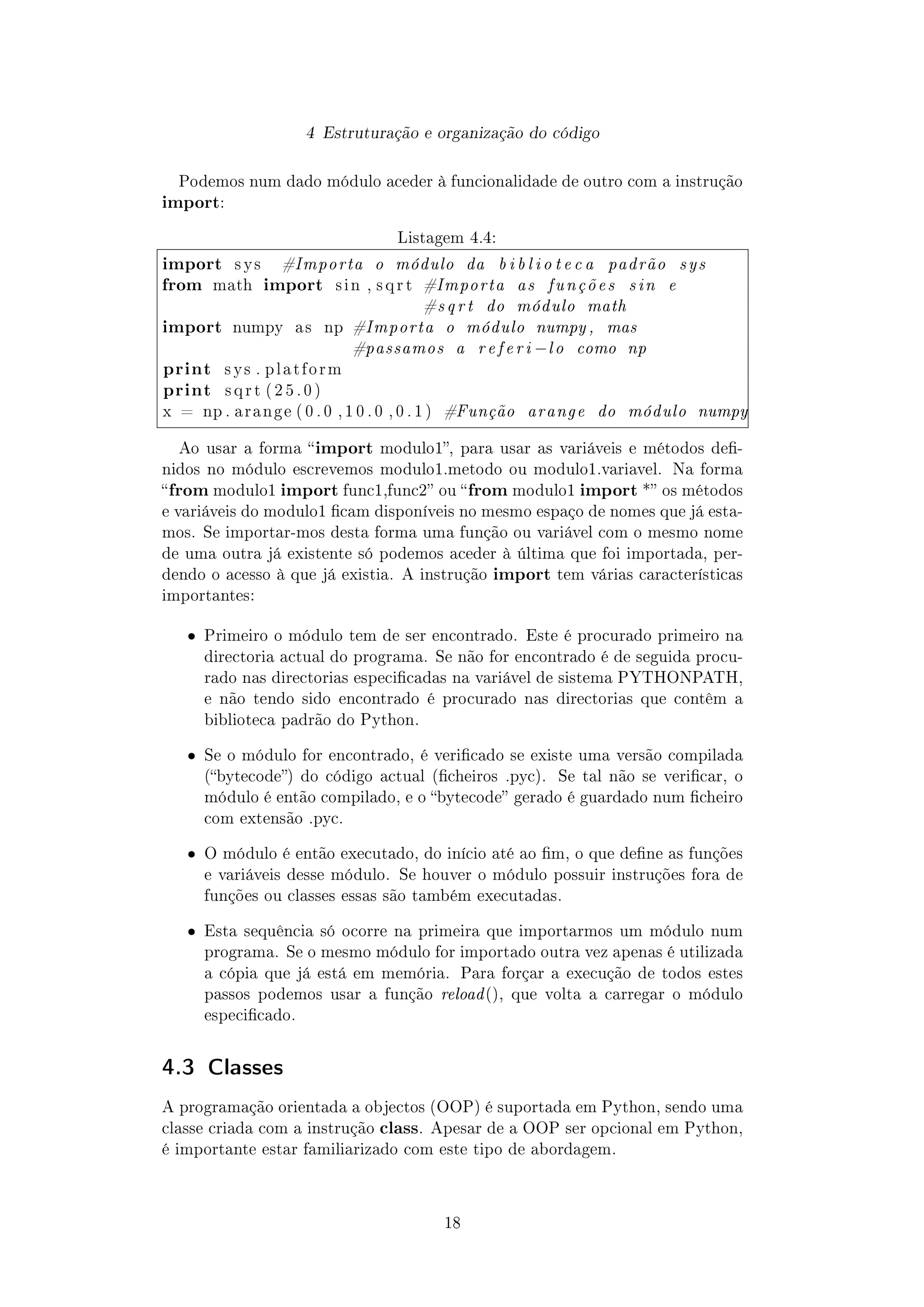 4 Estruturação e organização do código
Podemos num dado módulo aceder à funcionalidade de outro com a instrução
import:
Listagem 4.4:
import s y s #Importa o módulo da b i b l i o t e c a padrão sys
from math import s i n , s q r t #Importa as funções sin e
#s q r t do módulo math
import numpy a s np #Importa o módulo numpy , mas
#passamos a r e fe r i −lo como np
print s y s . p l a t f o r m
print s q r t ( 2 5 . 0 )
x = np . a r a n g e ( 0 . 0 , 1 0 . 0 , 0 . 1 ) #Função arange do módulo numpy
Ao usar a forma import modulo1, para usar as variáveis e métodos de-
nidos no módulo escrevemos modulo1.metodo ou modulo1.variavel. Na forma
from modulo1 import func1,func2 ou from modulo1 import * os métodos
e variáveis do modulo1 cam disponíveis no mesmo espaço de nomes que já esta-
mos. Se importar-mos desta forma uma função ou variável com o mesmo nome
de uma outra já existente só podemos aceder à última que foi importada, per-
dendo o acesso à que já existia. A instrução import tem várias características
importantes:
ˆ Primeiro o módulo tem de ser encontrado. Este é procurado primeiro na
directoria actual do programa. Se não for encontrado é de seguida procu-
rado nas directorias especicadas na variável de sistema PYTHONPATH,
e não tendo sido encontrado é procurado nas directorias que contêm a
biblioteca padrão do Python.
ˆ Se o módulo for encontrado, é vericado se existe uma versão compilada
(bytecode) do código actual (cheiros .pyc). Se tal não se vericar, o
módulo é então compilado, e o bytecode gerado é guardado num cheiro
com extensão .pyc.
ˆ O módulo é então executado, do início até ao m, o que dene as funções
e variáveis desse módulo. Se houver o módulo possuir instruções fora de
funções ou classes essas são também executadas.
ˆ Esta sequência só ocorre na primeira que importarmos um módulo num
programa. Se o mesmo módulo for importado outra vez apenas é utilizada
a cópia que já está em memória. Para forçar a execução de todos estes
passos podemos usar a função reload(), que volta a carregar o módulo
especicado.
4.3 Classes
A programação orientada a objectos (OOP) é suportada em Python, sendo uma
classe criada com a instrução class. Apesar de a OOP ser opcional em Python,
é importante estar familiarizado com este tipo de abordagem.
18
 