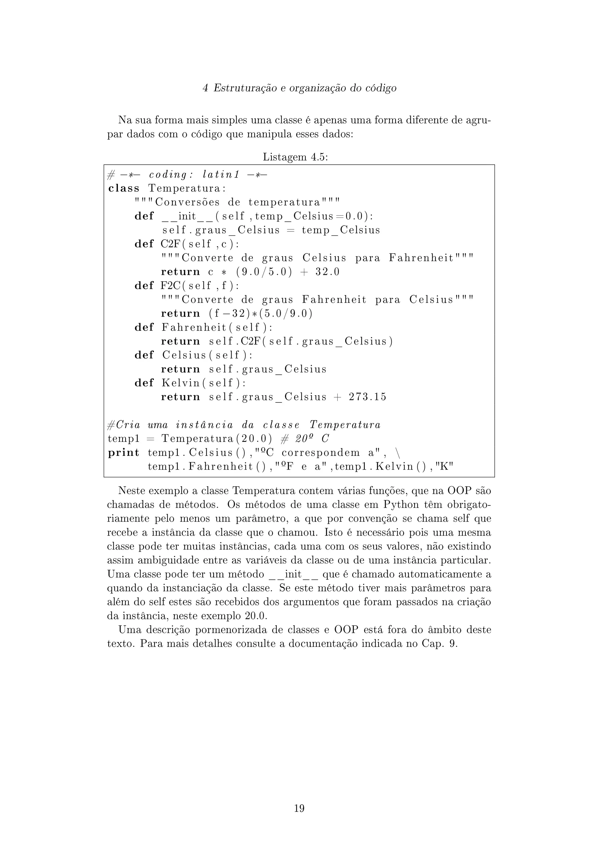 4 Estruturação e organização do código
Na sua forma mais simples uma classe é apenas uma forma diferente de agru-
par dados com o código que manipula esses dados:
Listagem 4.5:
# −*− coding : l a t i n 1 −*−
class Temperatura :
  C o n v e r s õ e s de t e m p e r a t u r a  
def __init__ ( s e l f , temp_Celsius = 0 . 0 ) :
s e l f . g r a u s _ C e l s i u s = temp_Celsius
def C2F( s e l f , c ) :
  Converte de g r a u s C e l s i u s para F a h r e n h e i t 
return c * ( 9 . 0 / 5 . 0 ) + 3 2 . 0
def F2C( s e l f , f ) :
  Converte de g r a u s F a h r e n h e i t para C e l s i u s 
return ( f −3 2 ) *( 5 . 0 / 9 . 0 )
def F a h r e n h e i t ( s e l f ) :
return s e l f . C2F( s e l f . g r a u s _ C e l s i u s )
def C e l s i u s ( s e l f ) :
return s e l f . g r a u s _ C e l s i u s
def K e l v i n ( s e l f ) :
return s e l f . g r a u s _ C e l s i u s + 2 7 3 . 1 5
#Cria uma instância da c l a s s e Temperatura
temp1 = Temperatura ( 2 0 . 0 ) # 20º C
print temp1 . C e l s i u s ( ) , ºC correspondem a , 
temp1 . F a h r e n h e i t ( ) , ºF e a , temp1 . K e l v i n ( ) , K
Neste exemplo a classe Temperatura contem várias funções, que na OOP são
chamadas de métodos. Os métodos de uma classe em Python têm obrigato-
riamente pelo menos um parâmetro, a que por convenção se chama self que
recebe a instância da classe que o chamou. Isto é necessário pois uma mesma
classe pode ter muitas instâncias, cada uma com os seus valores, não existindo
assim ambiguidade entre as variáveis da classe ou de uma instância particular.
Uma classe pode ter um método __init__ que é chamado automaticamente a
quando da instanciação da classe. Se este método tiver mais parâmetros para
além do self estes são recebidos dos argumentos que foram passados na criação
da instância, neste exemplo 20.0.
Uma descrição pormenorizada de classes e OOP está fora do âmbito deste
texto. Para mais detalhes consulte a documentação indicada no Cap. 9.
19
 