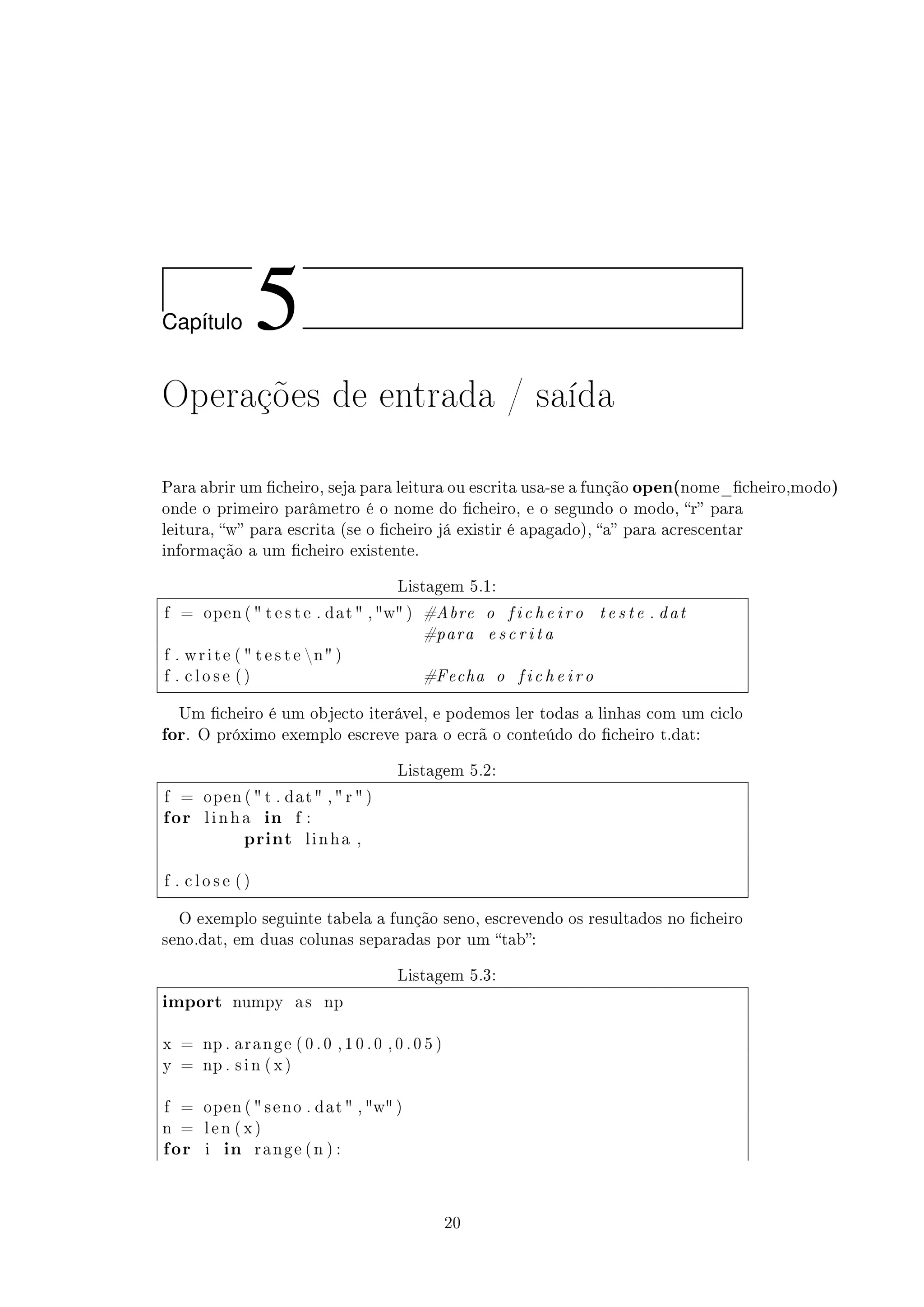 Cap´ıtulo 5
Operações de entrada / saída
Para abrir um cheiro, seja para leitura ou escrita usa-se a função open(nome_cheiro,modo)
onde o primeiro parâmetro é o nome do cheiro, e o segundo o modo, r para
leitura, w para escrita (se o cheiro já existir é apagado), a para acrescentar
informação a um cheiro existente.
Listagem 5.1:
f = open (  t e s t e . dat  , w ) #Abre o f i c h e i r o t e s t e . dat
#para e s c r i t a
f . w r i t e (  t e s t e n )
f . c l o s e ( ) #Fecha o f i c h e i r o
Um cheiro é um objecto iterável, e podemos ler todas a linhas com um ciclo
for. O próximo exemplo escreve para o ecrã o conteúdo do cheiro t.dat:
Listagem 5.2:
f = open (  t . dat  ,  r  )
for l i n h a in f :
print l i n h a ,
f . c l o s e ( )
O exemplo seguinte tabela a função seno, escrevendo os resultados no cheiro
seno.dat, em duas colunas separadas por um tab:
Listagem 5.3:
import numpy a s np
x = np . a r a n g e ( 0 . 0 , 1 0 . 0 , 0 . 0 5 )
y = np . s i n ( x )
f = open (  s e n o . dat  , w )
n = l e n ( x )
for i in r a n g e ( n ) :
20
 