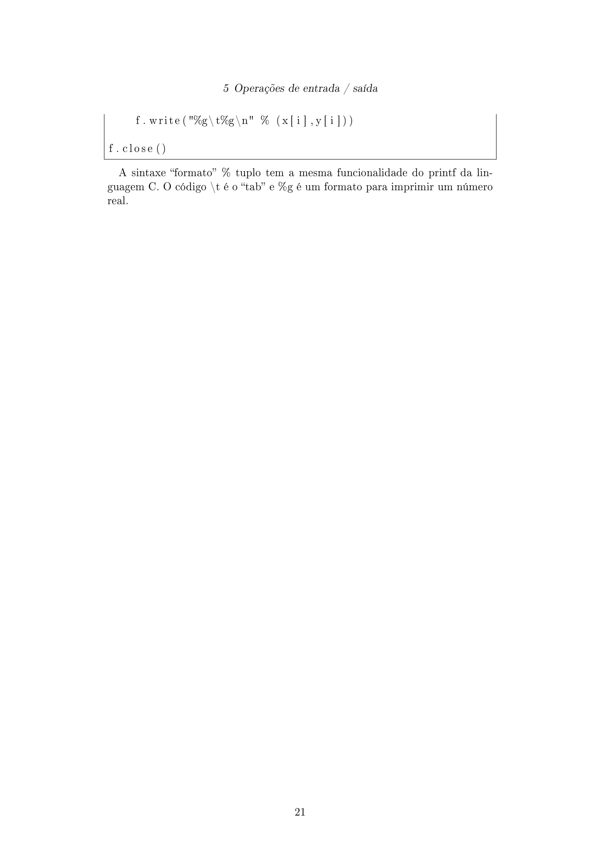 5 Operações de entrada / saída
f . w r i t e ( %g t%gn % ( x [ i ] , y [ i ] ) )
f . c l o s e ( )
A sintaxe formato % tuplo tem a mesma funcionalidade do printf da lin-
guagem C. O código t é o tab e %g é um formato para imprimir um número
real.
21
 