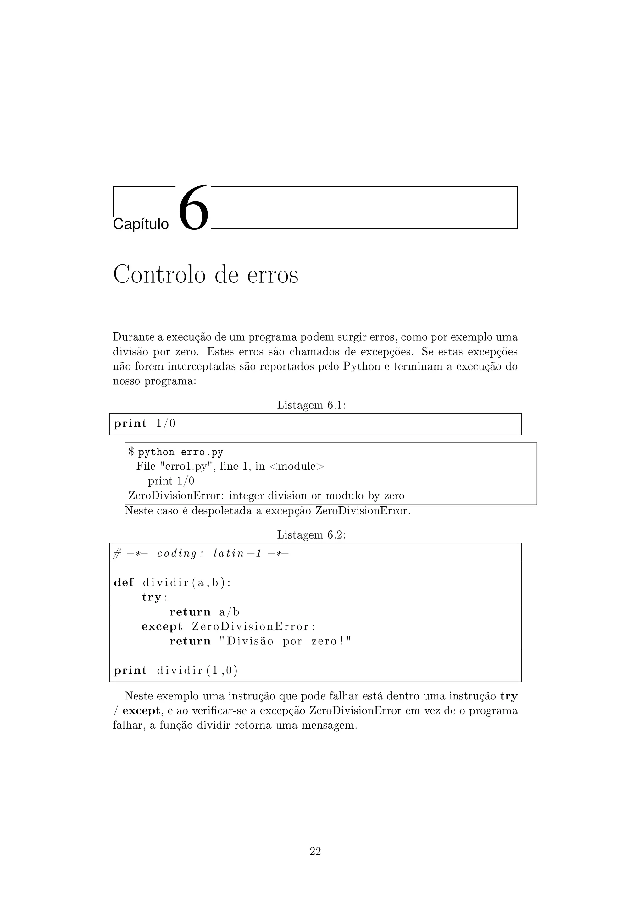 Cap´ıtulo 6
Controlo de erros
Durante a execução de um programa podem surgir erros, como por exemplo uma
divisão por zero. Estes erros são chamados de excepções. Se estas excepções
não forem interceptadas são reportados pelo Python e terminam a execução do
nosso programa:
Listagem 6.1:
print 1/0
$ python erro.py
File erro1.py, line 1, in module
print 1/0
ZeroDivisionError: integer division or modulo by zero
Neste caso é despoletada a excepção ZeroDivisionError.
Listagem 6.2:
# −*− coding : latin −1 −*−
def d i v i d i r ( a , b ) :
try :
return a/b
except Z e r o D i v i s i o n E r r o r :
return  D i v i s ã o por z e r o ! 
print d i v i d i r ( 1 , 0 )
Neste exemplo uma instrução que pode falhar está dentro uma instrução try
/ except, e ao vericar-se a excepção ZeroDivisionError em vez de o programa
falhar, a função dividir retorna uma mensagem.
22
 
