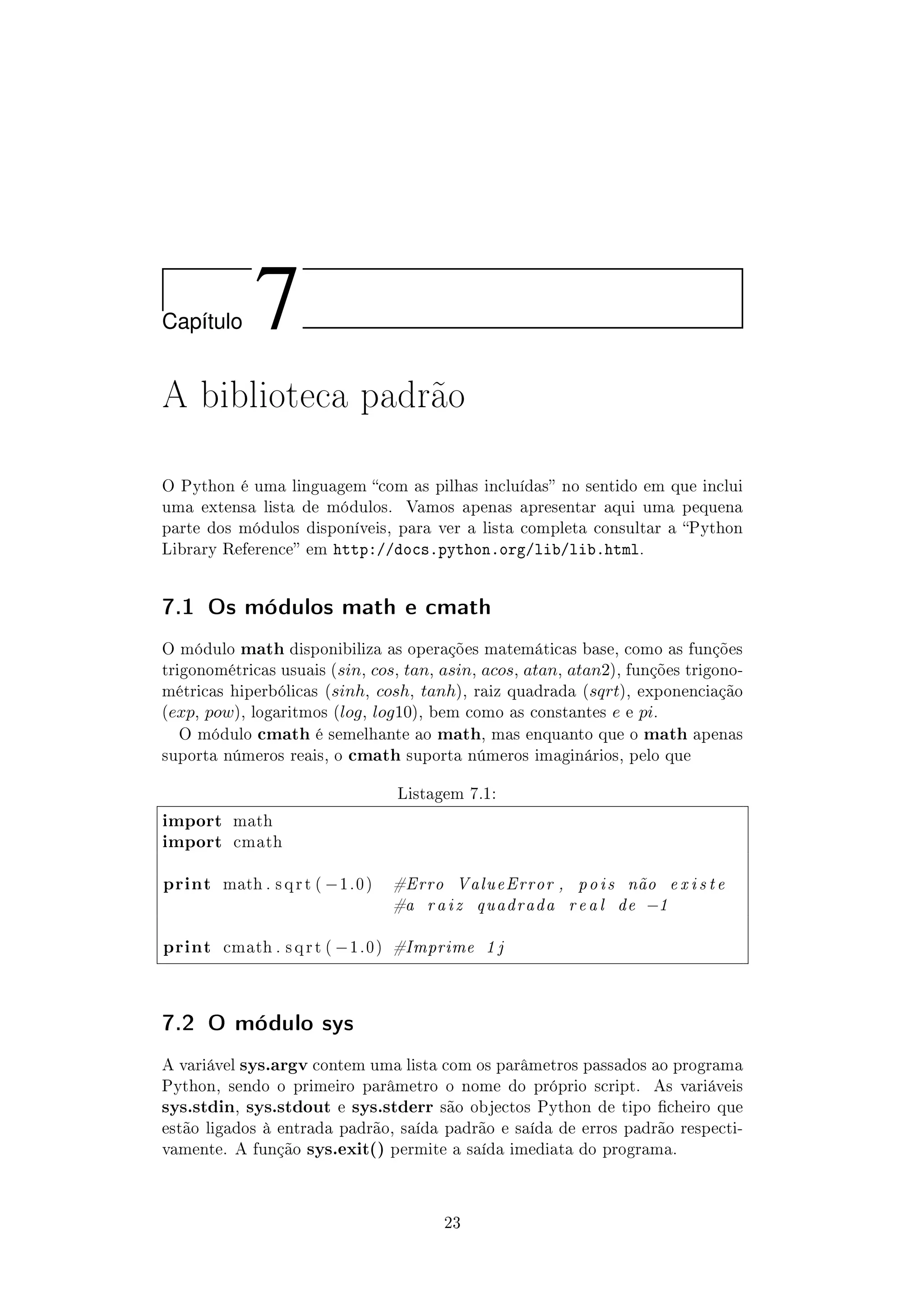 Cap´ıtulo 7
A biblioteca padrão
O Python é uma linguagem com as pilhas incluídas no sentido em que inclui
uma extensa lista de módulos. Vamos apenas apresentar aqui uma pequena
parte dos módulos disponíveis, para ver a lista completa consultar a Python
Library Reference em http://docs.python.org/lib/lib.html.
7.1 Os módulos math e cmath
O módulo math disponibiliza as operações matemáticas base, como as funções
trigonométricas usuais (sin, cos, tan, asin, acos, atan, atan2), funções trigono-
métricas hiperbólicas (sinh, cosh, tanh), raiz quadrada (sqrt), exponenciação
(exp, pow), logaritmos (log, log10), bem como as constantes e e pi.
O módulo cmath é semelhante ao math, mas enquanto que o math apenas
suporta números reais, o cmath suporta números imaginários, pelo que
Listagem 7.1:
import math
import cmath
print math . s q r t ( −1.0) #Erro ValueError , pois não e x i s t e
#a raiz quadrada real de −1
print cmath . s q r t ( −1.0) #Imprime 1 j
7.2 O módulo sys
A variável sys.argv contem uma lista com os parâmetros passados ao programa
Python, sendo o primeiro parâmetro o nome do próprio script. As variáveis
sys.stdin, sys.stdout e sys.stderr são objectos Python de tipo cheiro que
estão ligados à entrada padrão, saída padrão e saída de erros padrão respecti-
vamente. A função sys.exit() permite a saída imediata do programa.
23
 