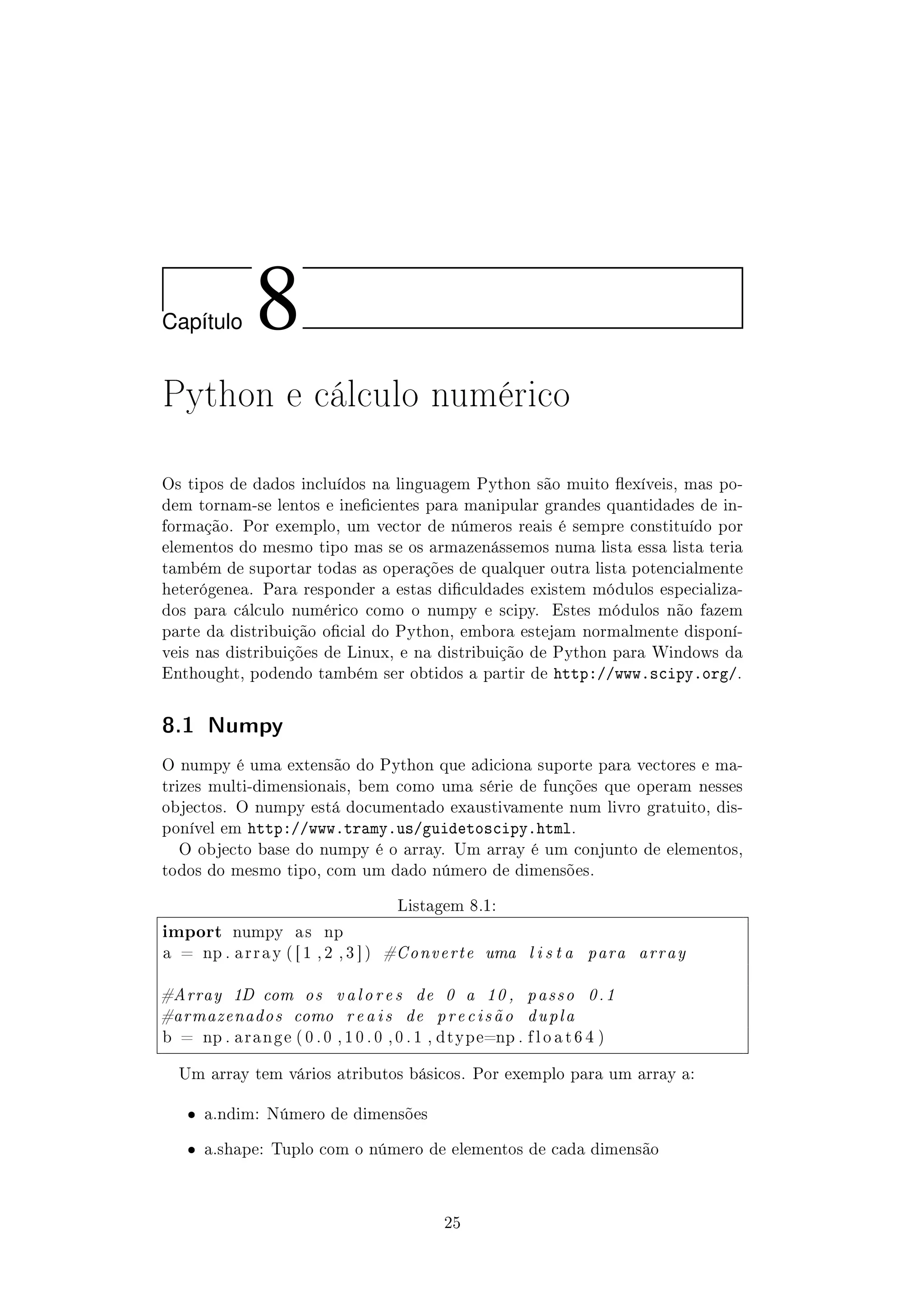 Cap´ıtulo 8
Python e cálculo numérico
Os tipos de dados incluídos na linguagem Python são muito exíveis, mas po-
dem tornam-se lentos e inecientes para manipular grandes quantidades de in-
formação. Por exemplo, um vector de números reais é sempre constituído por
elementos do mesmo tipo mas se os armazenássemos numa lista essa lista teria
também de suportar todas as operações de qualquer outra lista potencialmente
heterógenea. Para responder a estas diculdades existem módulos especializa-
dos para cálculo numérico como o numpy e scipy. Estes módulos não fazem
parte da distribuição ocial do Python, embora estejam normalmente disponí-
veis nas distribuições de Linux, e na distribuição de Python para Windows da
Enthought, podendo também ser obtidos a partir de http://www.scipy.org/.
8.1 Numpy
O numpy é uma extensão do Python que adiciona suporte para vectores e ma-
trizes multi-dimensionais, bem como uma série de funções que operam nesses
objectos. O numpy está documentado exaustivamente num livro gratuito, dis-
ponível em http://www.tramy.us/guidetoscipy.html.
O objecto base do numpy é o array. Um array é um conjunto de elementos,
todos do mesmo tipo, com um dado número de dimensões.
Listagem 8.1:
import numpy a s np
a = np . a r r a y ( [ 1 , 2 , 3 ] ) #Converte uma l i s t a para array
#Array 1D com os valores de 0 a 10 , passo 0.1
#armazenados como reais de precisão dupla
b = np . a r a n g e ( 0 . 0 , 1 0 . 0 , 0 . 1 , dtype=np . f l o a t 6 4 )
Um array tem vários atributos básicos. Por exemplo para um array a:
ˆ a.ndim: Número de dimensões
ˆ a.shape: Tuplo com o número de elementos de cada dimensão
25
 