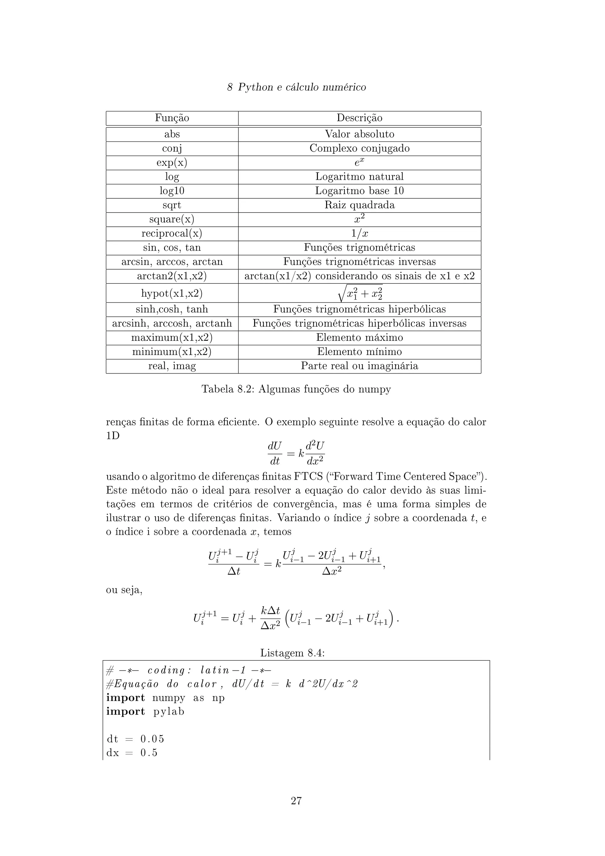 8 Python e cálculo numérico
Função Descrição
abs Valor absoluto
conj Complexo conjugado
exp(x) ex
log Logaritmo natural
log10 Logaritmo base 10
sqrt Raiz quadrada
square(x) x2
reciprocal(x) 1/x
sin, cos, tan Funções trignométricas
arcsin, arccos, arctan Funções trignométricas inversas
arctan2(x1,x2) arctan(x1/x2) considerando os sinais de x1 e x2
hypot(x1,x2) x2
1 + x2
2
sinh,cosh, tanh Funções trignométricas hiperbólicas
arcsinh, arccosh, arctanh Funções trignométricas hiperbólicas inversas
maximum(x1,x2) Elemento máximo
minimum(x1,x2) Elemento mínimo
real, imag Parte real ou imaginária
Tabela 8.2: Algumas funções do numpy
renças nitas de forma eciente. O exemplo seguinte resolve a equação do calor
1D
dU
dt
= k
d2U
dx2
usando o algoritmo de diferenças nitas FTCS (Forward Time Centered Space).
Este método não o ideal para resolver a equação do calor devido às suas limi-
tações em termos de critérios de convergência, mas é uma forma simples de
ilustrar o uso de diferenças nitas. Variando o índice j sobre a coordenada t, e
o índice i sobre a coordenada x, temos
Uj+1
i − Uj
i
∆t
= k
Uj
i−1 − 2Uj
i−1 + Uj
i+1
∆x2
,
ou seja,
Uj+1
i = Uj
i +
k∆t
∆x2
Uj
i−1 − 2Uj
i−1 + Uj
i+1 .
Listagem 8.4:
# −*− coding : latin −1 −*−
#Equação do calor , dU/ dt = k d^2U/dx^2
import numpy a s np
import pylab
dt = 0 . 0 5
dx = 0 . 5
27
 
