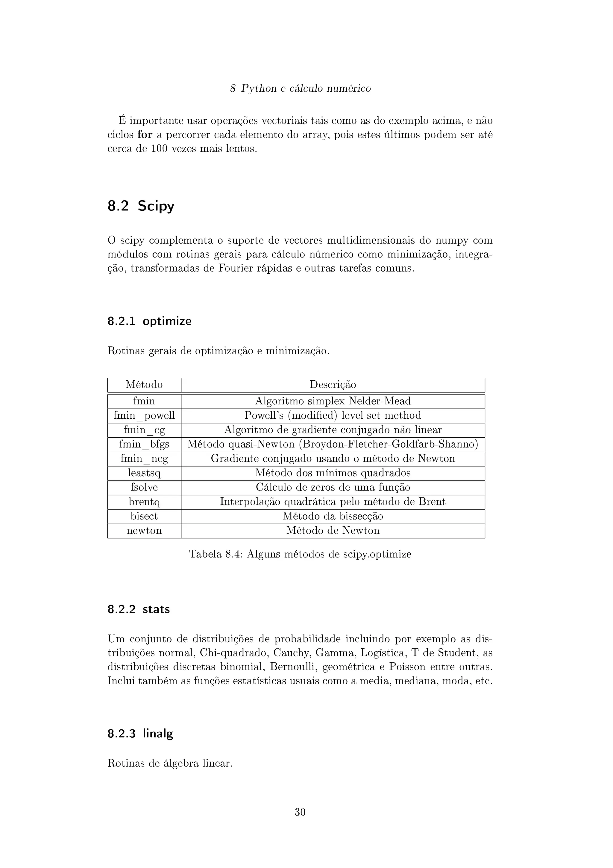 8 Python e cálculo numérico
É importante usar operações vectoriais tais como as do exemplo acima, e não
ciclos for a percorrer cada elemento do array, pois estes últimos podem ser até
cerca de 100 vezes mais lentos.
8.2 Scipy
O scipy complementa o suporte de vectores multidimensionais do numpy com
módulos com rotinas gerais para cálculo númerico como minimização, integra-
ção, transformadas de Fourier rápidas e outras tarefas comuns.
8.2.1 optimize
Rotinas gerais de optimização e minimização.
Método Descrição
fmin Algoritmo simplex Nelder-Mead
fmin_powell Powell's (modied) level set method
fmin_cg Algoritmo de gradiente conjugado não linear
fmin_bfgs Método quasi-Newton (Broydon-Fletcher-Goldfarb-Shanno)
fmin_ncg Gradiente conjugado usando o método de Newton
leastsq Método dos mínimos quadrados
fsolve Cálculo de zeros de uma função
brentq Interpolação quadrática pelo método de Brent
bisect Método da bissecção
newton Método de Newton
Tabela 8.4: Alguns métodos de scipy.optimize
8.2.2 stats
Um conjunto de distribuições de probabilidade incluindo por exemplo as dis-
tribuições normal, Chi-quadrado, Cauchy, Gamma, Logística, T de Student, as
distribuições discretas binomial, Bernoulli, geométrica e Poisson entre outras.
Inclui também as funções estatísticas usuais como a media, mediana, moda, etc.
8.2.3 linalg
Rotinas de álgebra linear.
30
 