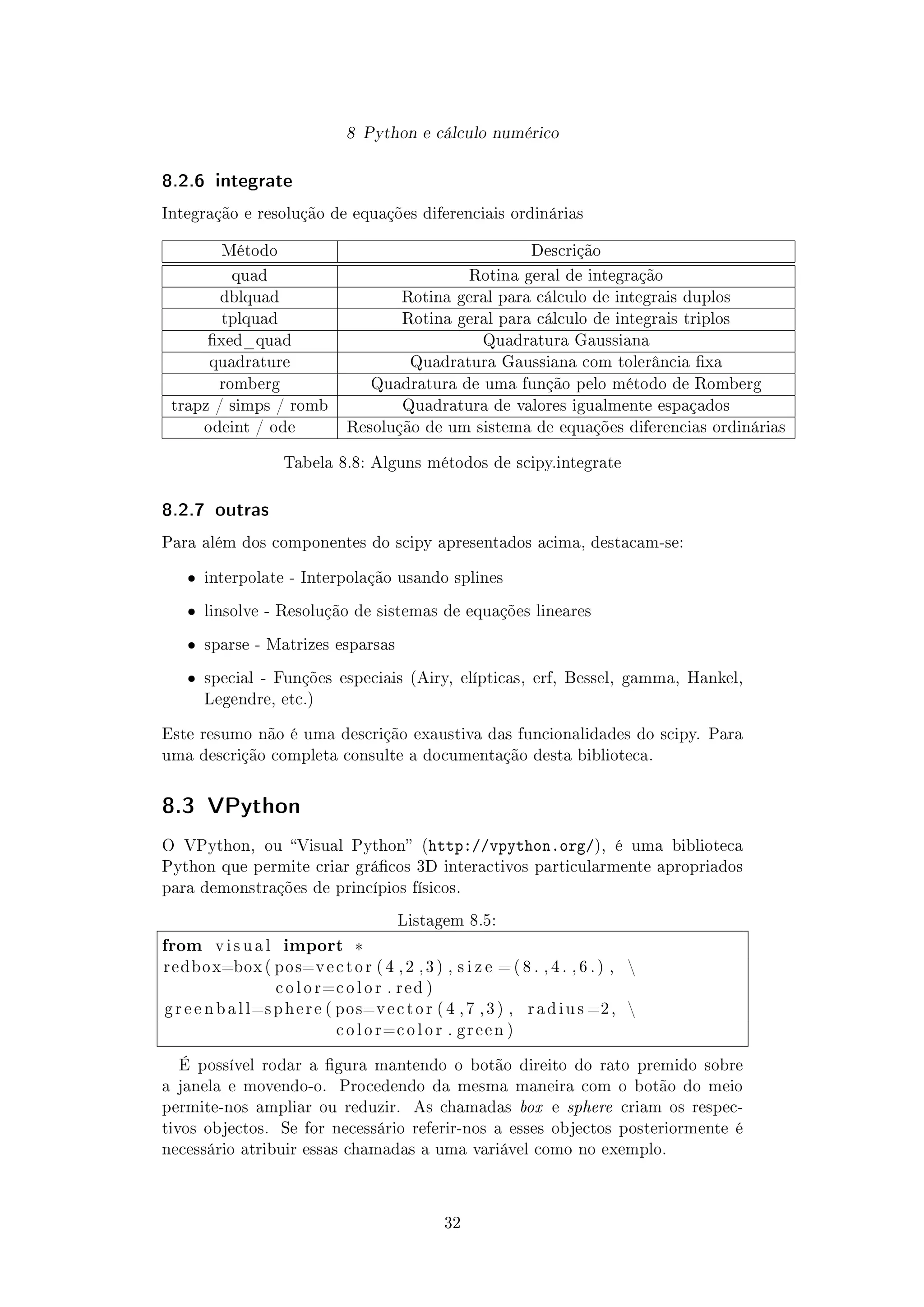 8 Python e cálculo numérico
8.2.6 integrate
Integração e resolução de equações diferenciais ordinárias
Método Descrição
quad Rotina geral de integração
dblquad Rotina geral para cálculo de integrais duplos
tplquad Rotina geral para cálculo de integrais triplos
xed_quad Quadratura Gaussiana
quadrature Quadratura Gaussiana com tolerância xa
romberg Quadratura de uma função pelo método de Romberg
trapz / simps / romb Quadratura de valores igualmente espaçados
odeint / ode Resolução de um sistema de equações diferencias ordinárias
Tabela 8.8: Alguns métodos de scipy.integrate
8.2.7 outras
Para além dos componentes do scipy apresentados acima, destacam-se:
ˆ interpolate - Interpolação usando splines
ˆ linsolve - Resolução de sistemas de equações lineares
ˆ sparse - Matrizes esparsas
ˆ special - Funções especiais (Airy, elípticas, erf, Bessel, gamma, Hankel,
Legendre, etc.)
Este resumo não é uma descrição exaustiva das funcionalidades do scipy. Para
uma descrição completa consulte a documentação desta biblioteca.
8.3 VPython
O VPython, ou Visual Python (http://vpython.org/), é uma biblioteca
Python que permite criar grácos 3D interactivos particularmente apropriados
para demonstrações de princípios físicos.
Listagem 8.5:
from v i s u a l import *
redbox=box ( pos=v e c t o r ( 4 , 2 , 3 ) , s i z e = ( 8 . , 4 . , 6 . ) , 
c o l o r=c o l o r . r e d )
g r e e n b a l l=s p h e r e ( pos=v e c t o r ( 4 , 7 , 3 ) , r a d i u s =2, 
c o l o r=c o l o r . g r e e n )
É possível rodar a gura mantendo o botão direito do rato premido sobre
a janela e movendo-o. Procedendo da mesma maneira com o botão do meio
permite-nos ampliar ou reduzir. As chamadas box e sphere criam os respec-
tivos objectos. Se for necessário referir-nos a esses objectos posteriormente é
necessário atribuir essas chamadas a uma variável como no exemplo.
32
 