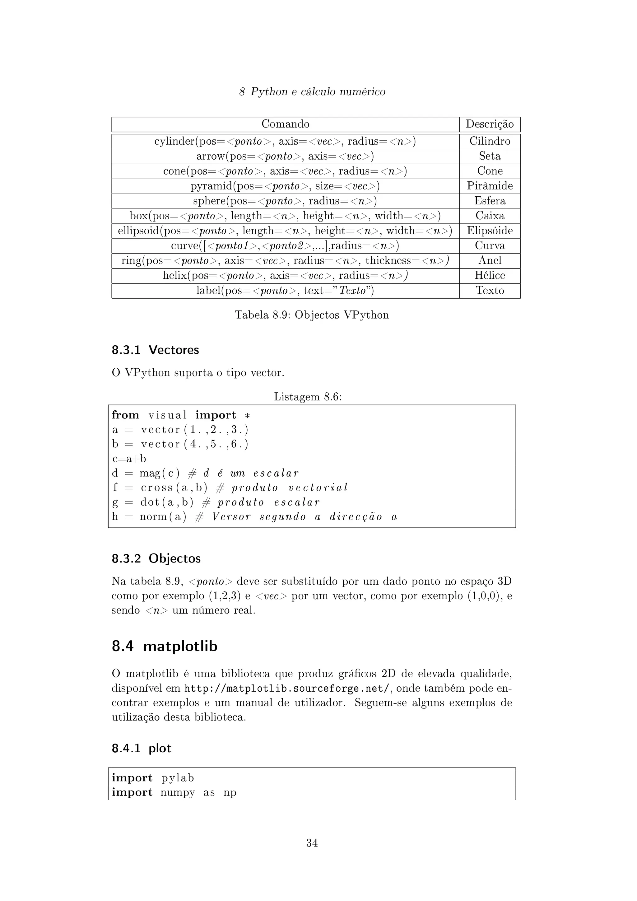 8 Python e cálculo numérico
Comando Descrição
cylinder(pos=ponto, axis=vec, radius=n) Cilindro
arrow(pos=ponto, axis=vec) Seta
cone(pos=ponto, axis=vec, radius=n) Cone
pyramid(pos=ponto, size=vec) Pirâmide
sphere(pos=ponto, radius=n) Esfera
box(pos=ponto, length=n, height=n, width=n) Caixa
ellipsoid(pos=ponto, length=n, height=n, width=n) Elipsóide
curve([ponto1,ponto2,...],radius=n) Curva
ring(pos=ponto, axis=vec, radius=n, thickness=n) Anel
helix(pos=ponto, axis=vec, radius=n) Hélice
label(pos=ponto, text=Texto) Texto
Tabela 8.9: Objectos VPython
8.3.1 Vectores
O VPython suporta o tipo vector.
Listagem 8.6:
from v i s u a l import *
a = v e c t o r ( 1 . , 2 . , 3 . )
b = v e c t o r ( 4 . , 5 . , 6 . )
c=a+b
d = mag( c ) # d é um escalar
f = c r o s s ( a , b ) # produto v e c t o r i a l
g = dot ( a , b ) # produto escalar
h = norm ( a ) # Versor segundo a direcção a
8.3.2 Objectos
Na tabela 8.9, ponto deve ser substituído por um dado ponto no espaço 3D
como por exemplo (1,2,3) e vec por um vector, como por exemplo (1,0,0), e
sendo n um número real.
8.4 matplotlib
O matplotlib é uma biblioteca que produz grácos 2D de elevada qualidade,
disponível em http://matplotlib.sourceforge.net/, onde também pode en-
contrar exemplos e um manual de utilizador. Seguem-se alguns exemplos de
utilização desta biblioteca.
8.4.1 plot
import pylab
import numpy a s np
34
 