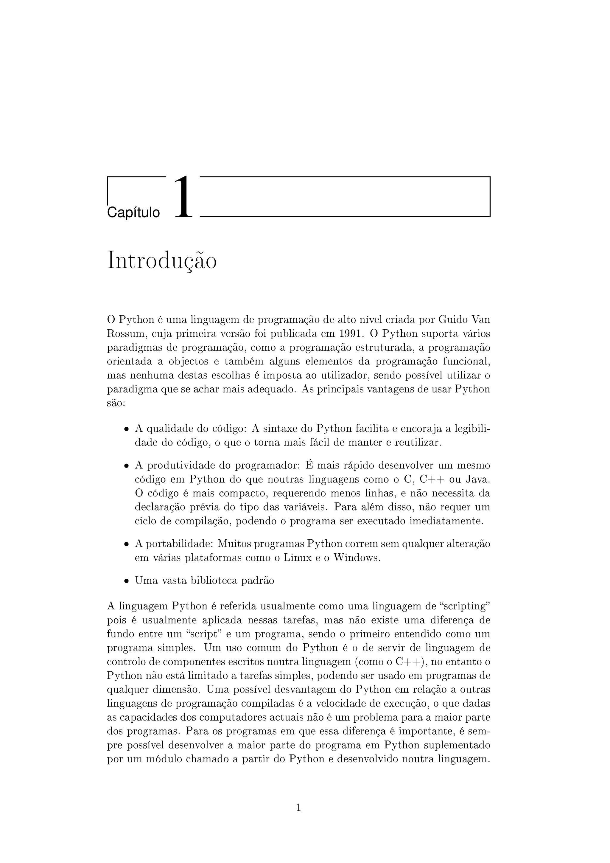 Cap´ıtulo 1
Introdução
O Python é uma linguagem de programação de alto nível criada por Guido Van
Rossum, cuja primeira versão foi publicada em 1991. O Python suporta vários
paradigmas de programação, como a programação estruturada, a programação
orientada a objectos e também alguns elementos da programação funcional,
mas nenhuma destas escolhas é imposta ao utilizador, sendo possível utilizar o
paradigma que se achar mais adequado. As principais vantagens de usar Python
são:
ˆ A qualidade do código: A sintaxe do Python facilita e encoraja a legibili-
dade do código, o que o torna mais fácil de manter e reutilizar.
ˆ A produtividade do programador: É mais rápido desenvolver um mesmo
código em Python do que noutras linguagens como o C, C++ ou Java.
O código é mais compacto, requerendo menos linhas, e não necessita da
declaração prévia do tipo das variáveis. Para além disso, não requer um
ciclo de compilação, podendo o programa ser executado imediatamente.
ˆ A portabilidade: Muitos programas Python correm sem qualquer alteração
em várias plataformas como o Linux e o Windows.
ˆ Uma vasta biblioteca padrão
A linguagem Python é referida usualmente como uma linguagem de scripting
pois é usualmente aplicada nessas tarefas, mas não existe uma diferença de
fundo entre um script e um programa, sendo o primeiro entendido como um
programa simples. Um uso comum do Python é o de servir de linguagem de
controlo de componentes escritos noutra linguagem (como o C++), no entanto o
Python não está limitado a tarefas simples, podendo ser usado em programas de
qualquer dimensão. Uma possível desvantagem do Python em relação a outras
linguagens de programação compiladas é a velocidade de execução, o que dadas
as capacidades dos computadores actuais não é um problema para a maior parte
dos programas. Para os programas em que essa diferença é importante, é sem-
pre possível desenvolver a maior parte do programa em Python suplementado
por um módulo chamado a partir do Python e desenvolvido noutra linguagem.
1
 