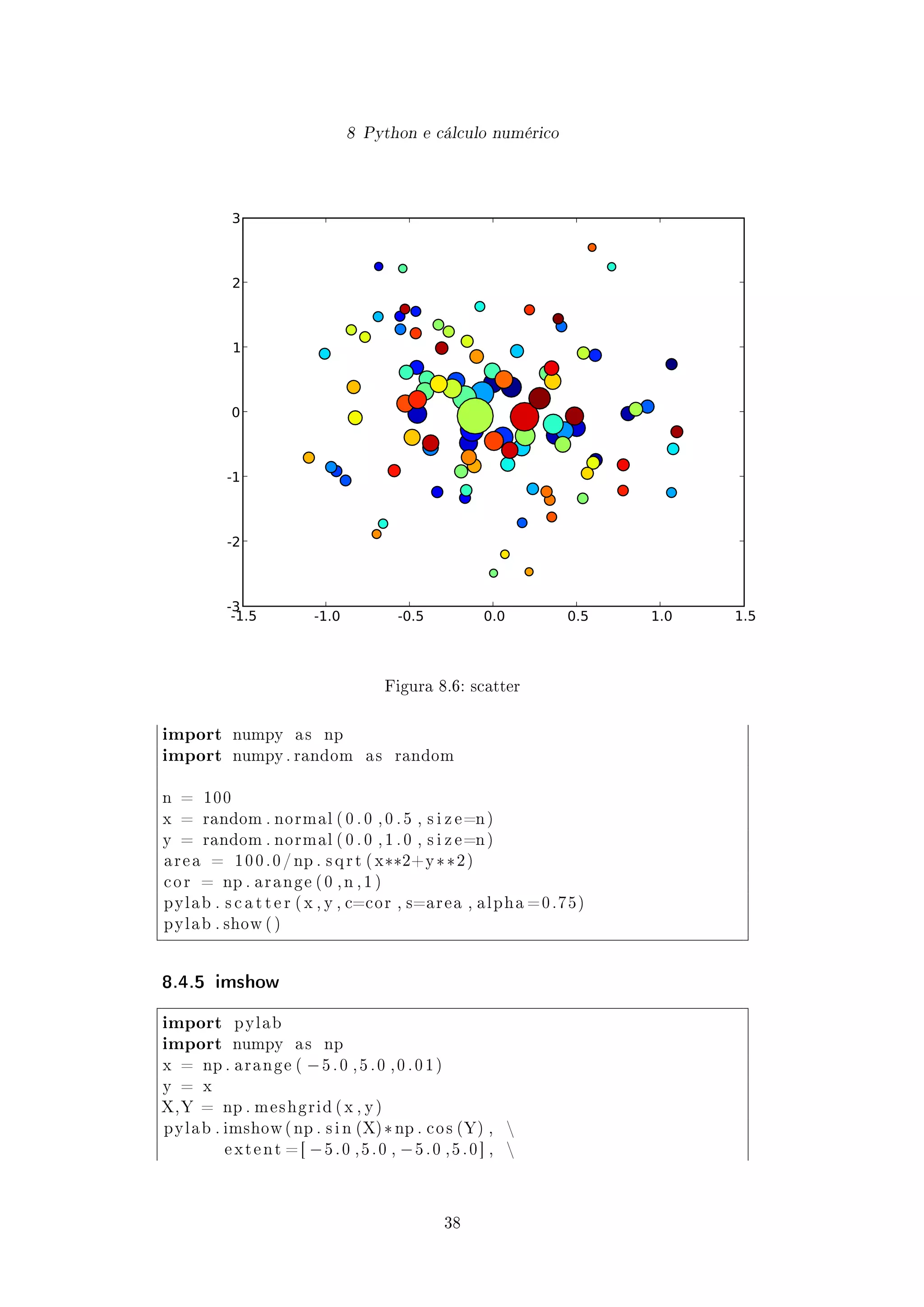 8 Python e cálculo numérico
-1.5 -1.0 -0.5 0.0 0.5 1.0 1.5
-3
-2
-1
0
1
2
3
Figura 8.6: scatter
import numpy a s np
import numpy . random a s random
n = 100
x = random . normal ( 0 . 0 , 0 . 5 , s i z e=n )
y = random . normal ( 0 . 0 , 1 . 0 , s i z e=n )
a r e a = 1 0 0 . 0 / np . s q r t ( x**2+y **2 )
c o r = np . a r a n g e ( 0 , n , 1 )
pylab . s c a t t e r ( x , y , c=cor , s=area , a l p h a =0.75)
pylab . show ( )
8.4.5 imshow
import pylab
import numpy a s np
x = np . a r a n g e ( −5 . 0 , 5 . 0 , 0 . 0 1 )
y = x
X,Y = np . meshgrid ( x , y )
pylab . imshow ( np . s i n (X) *np . c o s (Y) , 
e x t e n t = [ −5 . 0 , 5 . 0 , −5 . 0 , 5 . 0 ] , 
38
 