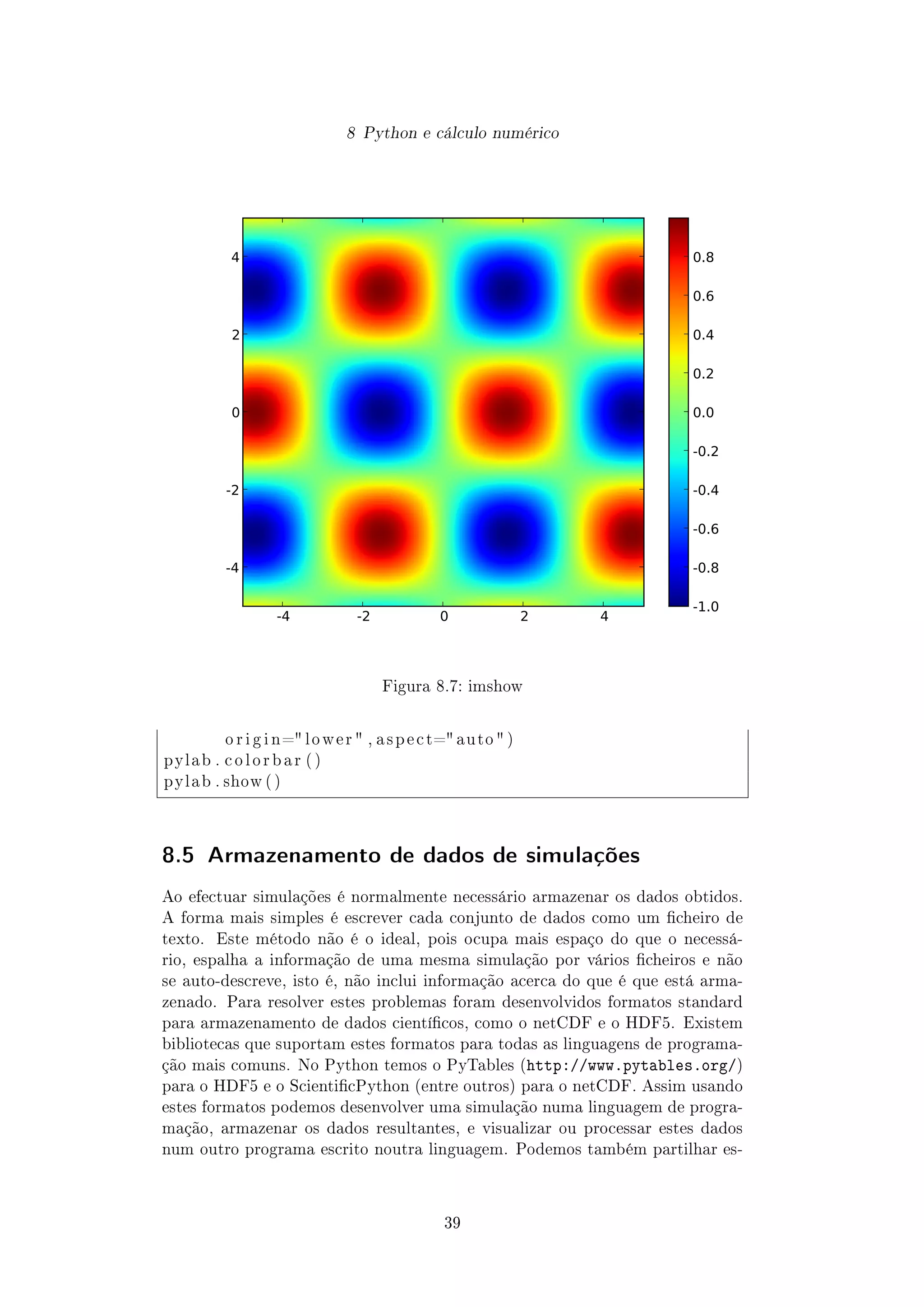 8 Python e cálculo numérico
-4 -2 0 2 4
-4
-2
0
2
4
-1.0
-0.8
-0.6
-0.4
-0.2
0.0
0.2
0.4
0.6
0.8
Figura 8.7: imshow
o r i g i n= l o w e r  , a s p e c t= auto  )
pylab . c o l o r b a r ( )
pylab . show ( )
8.5 Armazenamento de dados de simulações
Ao efectuar simulações é normalmente necessário armazenar os dados obtidos.
A forma mais simples é escrever cada conjunto de dados como um cheiro de
texto. Este método não é o ideal, pois ocupa mais espaço do que o necessá-
rio, espalha a informação de uma mesma simulação por vários cheiros e não
se auto-descreve, isto é, não inclui informação acerca do que é que está arma-
zenado. Para resolver estes problemas foram desenvolvidos formatos standard
para armazenamento de dados cientícos, como o netCDF e o HDF5. Existem
bibliotecas que suportam estes formatos para todas as linguagens de programa-
ção mais comuns. No Python temos o PyTables (http://www.pytables.org/)
para o HDF5 e o ScienticPython (entre outros) para o netCDF. Assim usando
estes formatos podemos desenvolver uma simulação numa linguagem de progra-
mação, armazenar os dados resultantes, e visualizar ou processar estes dados
num outro programa escrito noutra linguagem. Podemos também partilhar es-
39
 