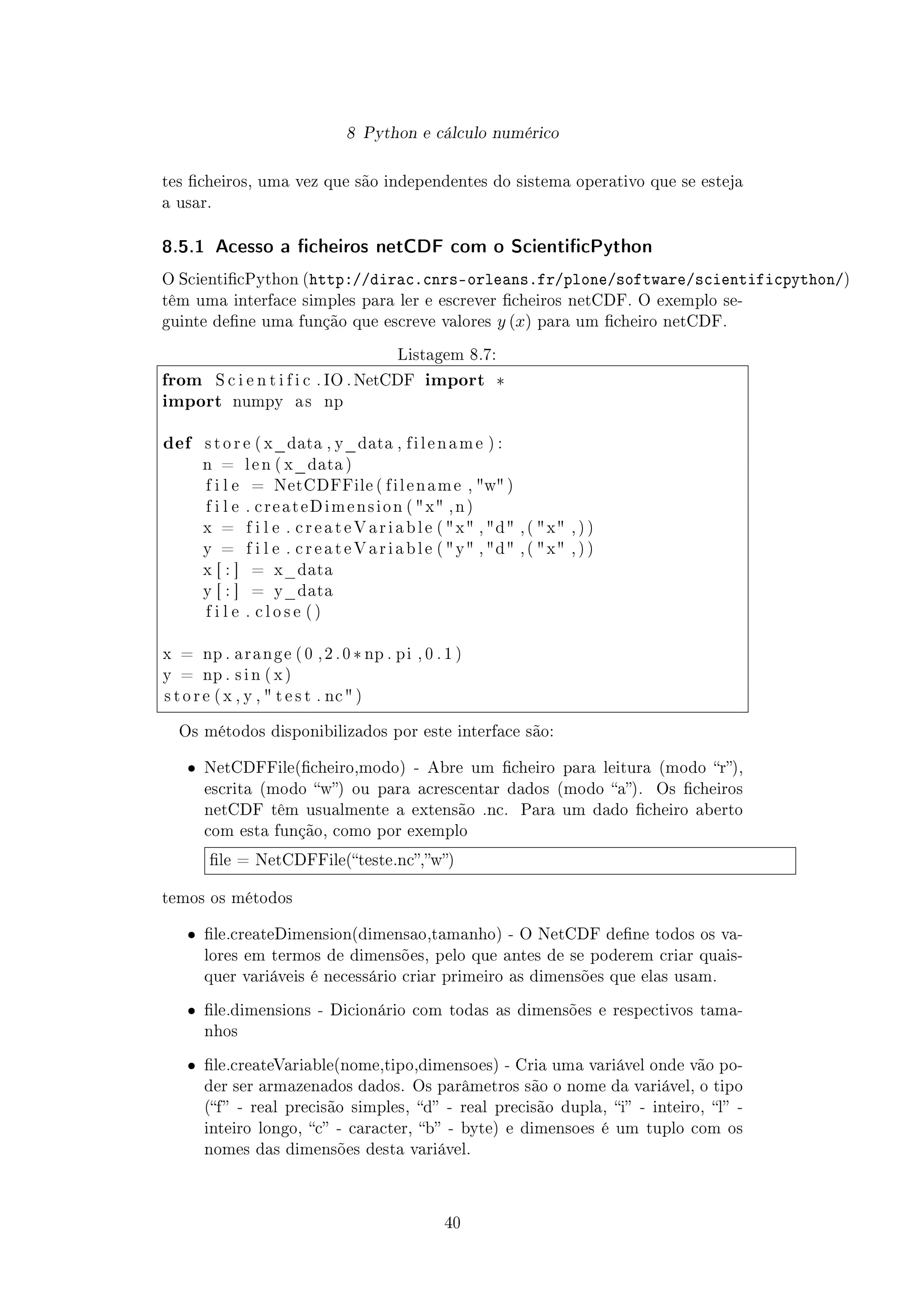 8 Python e cálculo numérico
tes cheiros, uma vez que são independentes do sistema operativo que se esteja
a usar.
8.5.1 Acesso a cheiros netCDF com o ScienticPython
O ScienticPython (http://dirac.cnrs-orleans.fr/plone/software/scientificpython/)
têm uma interface simples para ler e escrever cheiros netCDF. O exemplo se-
guinte dene uma função que escreve valores y (x) para um cheiro netCDF.
Listagem 8.7:
from S c i e n t i f i c . IO . NetCDF import *
import numpy a s np
def s t o r e ( x_data , y_data , f i l e n a m e ) :
n = l e n ( x_data )
f i l e = NetCDFFile ( f i l e n a m e , w )
f i l e . c r e a t e D i m e n s i o n ( x , n )
x = f i l e . c r e a t e V a r i a b l e ( x , d , ( x , ) )
y = f i l e . c r e a t e V a r i a b l e ( y , d , ( x , ) )
x [ : ] = x_data
y [ : ] = y_data
f i l e . c l o s e ( )
x = np . a r a n g e ( 0 , 2 . 0 * np . pi , 0 . 1 )
y = np . s i n ( x )
s t o r e ( x , y ,  t e s t . nc  )
Os métodos disponibilizados por este interface são:
ˆ NetCDFFile(cheiro,modo) - Abre um cheiro para leitura (modo r),
escrita (modo w) ou para acrescentar dados (modo a). Os cheiros
netCDF têm usualmente a extensão .nc. Para um dado cheiro aberto
com esta função, como por exemplo
le = NetCDFFile(teste.nc,w)
temos os métodos
ˆ le.createDimension(dimensao,tamanho) - O NetCDF dene todos os va-
lores em termos de dimensões, pelo que antes de se poderem criar quais-
quer variáveis é necessário criar primeiro as dimensões que elas usam.
ˆ le.dimensions - Dicionário com todas as dimensões e respectivos tama-
nhos
ˆ le.createVariable(nome,tipo,dimensoes) - Cria uma variável onde vão po-
der ser armazenados dados. Os parâmetros são o nome da variável, o tipo
(f - real precisão simples, d - real precisão dupla, i - inteiro, l -
inteiro longo, c - caracter, b - byte) e dimensoes é um tuplo com os
nomes das dimensões desta variável.
40
 