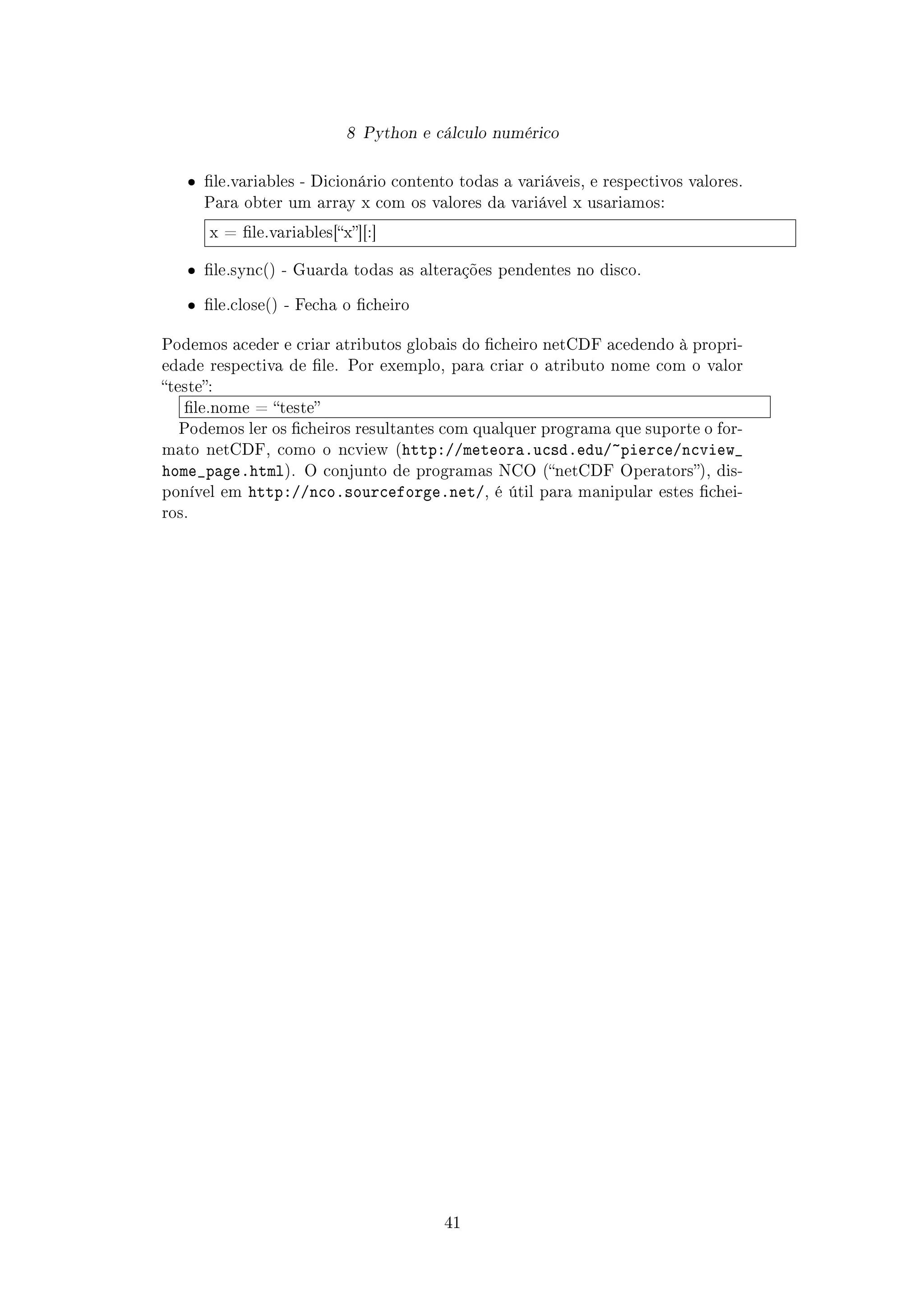 8 Python e cálculo numérico
ˆ le.variables - Dicionário contento todas a variáveis, e respectivos valores.
Para obter um array x com os valores da variável x usariamos:
x = le.variables[x][:]
ˆ le.sync() - Guarda todas as alterações pendentes no disco.
ˆ le.close() - Fecha o cheiro
Podemos aceder e criar atributos globais do cheiro netCDF acedendo à propri-
edade respectiva de le. Por exemplo, para criar o atributo nome com o valor
teste:
le.nome = teste
Podemos ler os cheiros resultantes com qualquer programa que suporte o for-
mato netCDF, como o ncview (http://meteora.ucsd.edu/~pierce/ncview_
home_page.html). O conjunto de programas NCO (netCDF Operators), dis-
ponível em http://nco.sourceforge.net/, é útil para manipular estes chei-
ros.
41
 