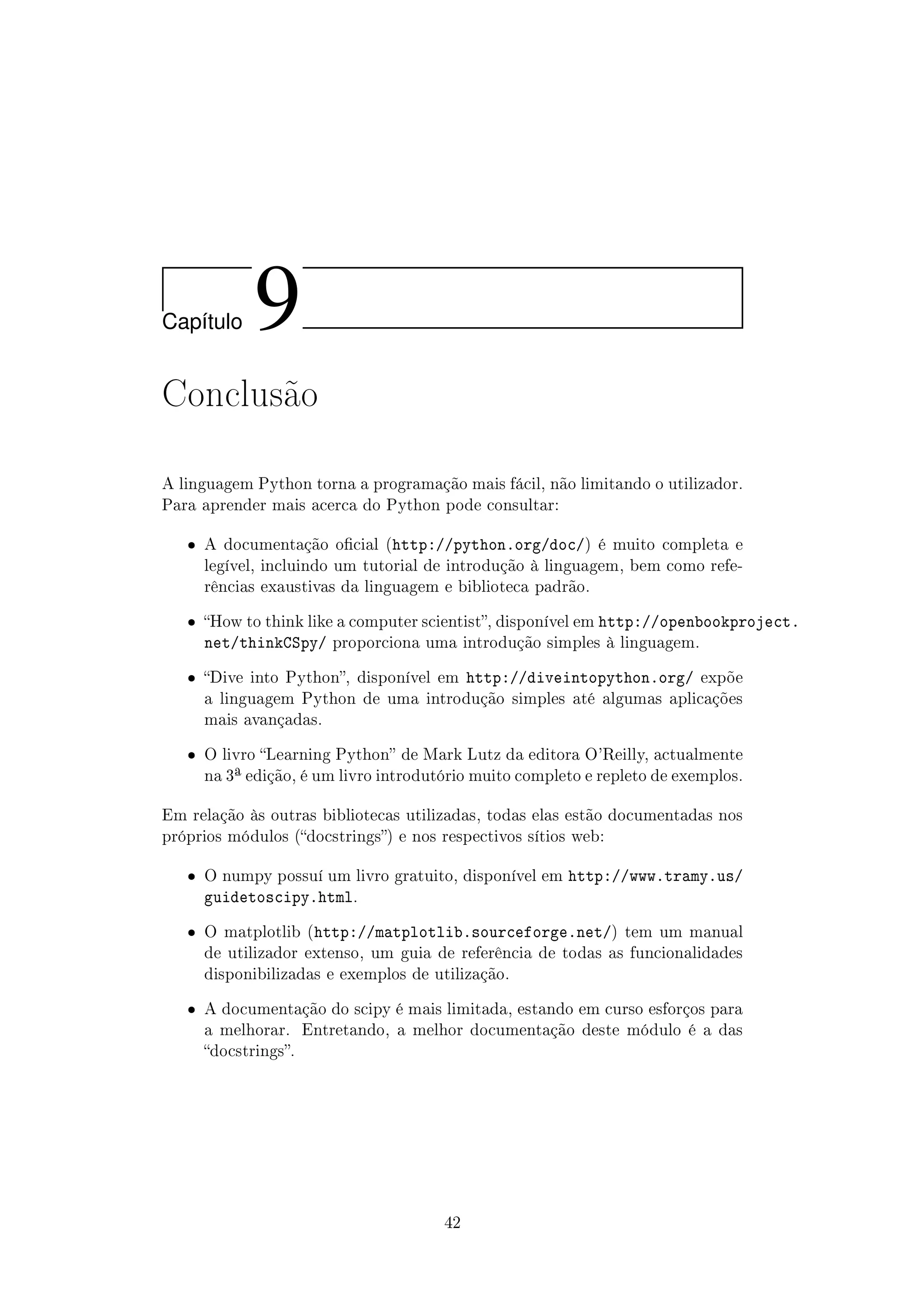 Cap´ıtulo 9
Conclusão
A linguagem Python torna a programação mais fácil, não limitando o utilizador.
Para aprender mais acerca do Python pode consultar:
ˆ A documentação ocial (http://python.org/doc/) é muito completa e
legível, incluindo um tutorial de introdução à linguagem, bem como refe-
rências exaustivas da linguagem e biblioteca padrão.
ˆ How to think like a computer scientist, disponível em http://openbookproject.
net/thinkCSpy/ proporciona uma introdução simples à linguagem.
ˆ Dive into Python, disponível em http://diveintopython.org/ expõe
a linguagem Python de uma introdução simples até algumas aplicações
mais avançadas.
ˆ O livro Learning Python de Mark Lutz da editora O'Reilly, actualmente
na 3ª edição, é um livro introdutório muito completo e repleto de exemplos.
Em relação às outras bibliotecas utilizadas, todas elas estão documentadas nos
próprios módulos (docstrings) e nos respectivos sítios web:
ˆ O numpy possuí um livro gratuito, disponível em http://www.tramy.us/
guidetoscipy.html.
ˆ O matplotlib (http://matplotlib.sourceforge.net/) tem um manual
de utilizador extenso, um guia de referência de todas as funcionalidades
disponibilizadas e exemplos de utilização.
ˆ A documentação do scipy é mais limitada, estando em curso esforços para
a melhorar. Entretando, a melhor documentação deste módulo é a das
docstrings.
42
 