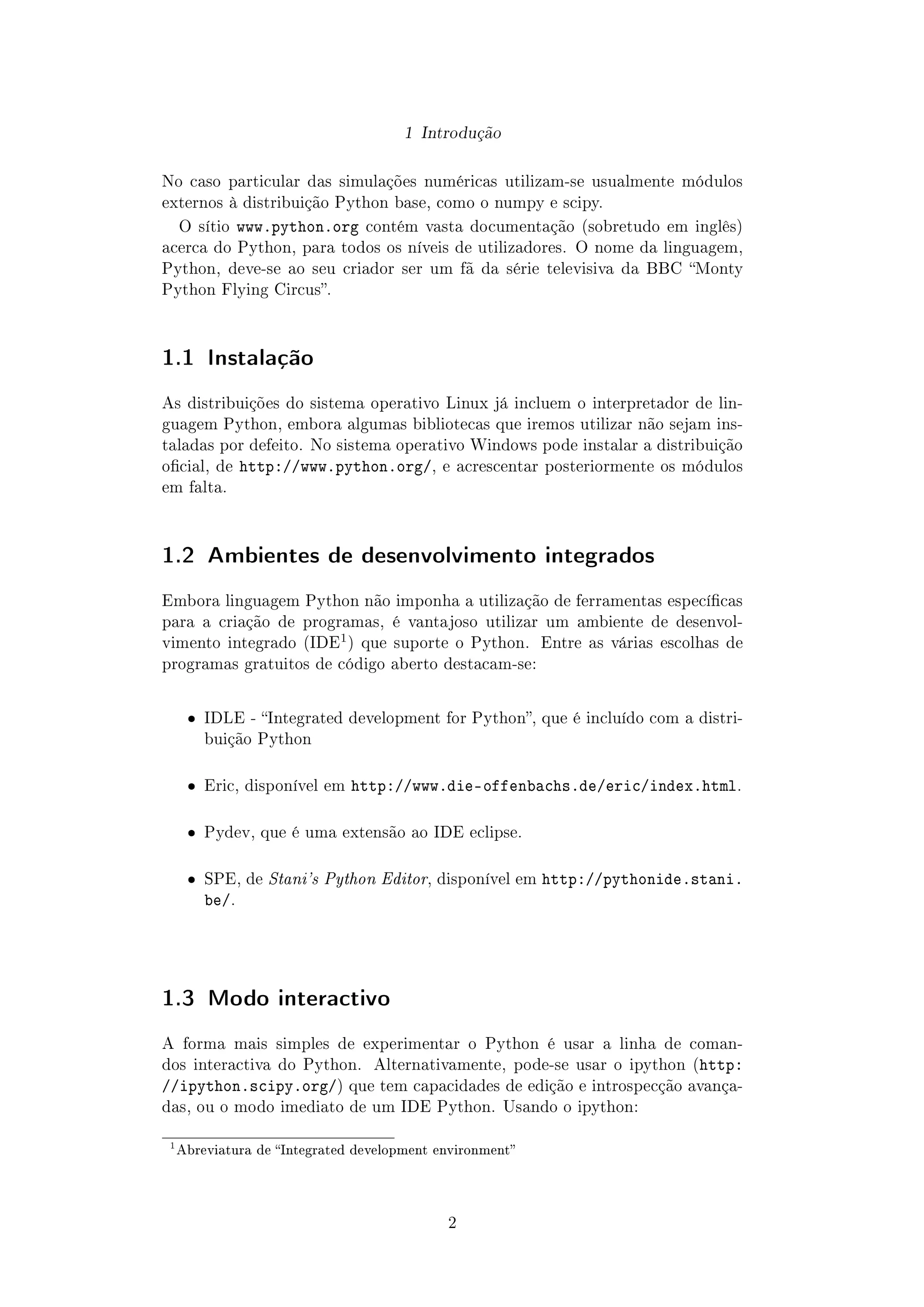 1 Introdução
No caso particular das simulações numéricas utilizam-se usualmente módulos
externos à distribuição Python base, como o numpy e scipy.
O sítio www.python.org contém vasta documentação (sobretudo em inglês)
acerca do Python, para todos os níveis de utilizadores. O nome da linguagem,
Python, deve-se ao seu criador ser um fã da série televisiva da BBC Monty
Python Flying Circus.
1.1 Instalação
As distribuições do sistema operativo Linux já incluem o interpretador de lin-
guagem Python, embora algumas bibliotecas que iremos utilizar não sejam ins-
taladas por defeito. No sistema operativo Windows pode instalar a distribuição
ocial, de http://www.python.org/, e acrescentar posteriormente os módulos
em falta.
1.2 Ambientes de desenvolvimento integrados
Embora linguagem Python não imponha a utilização de ferramentas especícas
para a criação de programas, é vantajoso utilizar um ambiente de desenvol-
vimento integrado (IDE
1) que suporte o Python. Entre as várias escolhas de
programas gratuitos de código aberto destacam-se:
ˆ IDLE - Integrated development for Python, que é incluído com a distri-
buição Python
ˆ Eric, disponível em http://www.die-offenbachs.de/eric/index.html.
ˆ Pydev, que é uma extensão ao IDE eclipse.
ˆ SPE, de Stani's Python Editor, disponível em http://pythonide.stani.
be/.
1.3 Modo interactivo
A forma mais simples de experimentar o Python é usar a linha de coman-
dos interactiva do Python. Alternativamente, pode-se usar o ipython (http:
//ipython.scipy.org/) que tem capacidades de edição e introspecção avança-
das, ou o modo imediato de um IDE Python. Usando o ipython:
1
Abreviatura de Integrated development environment
2
 