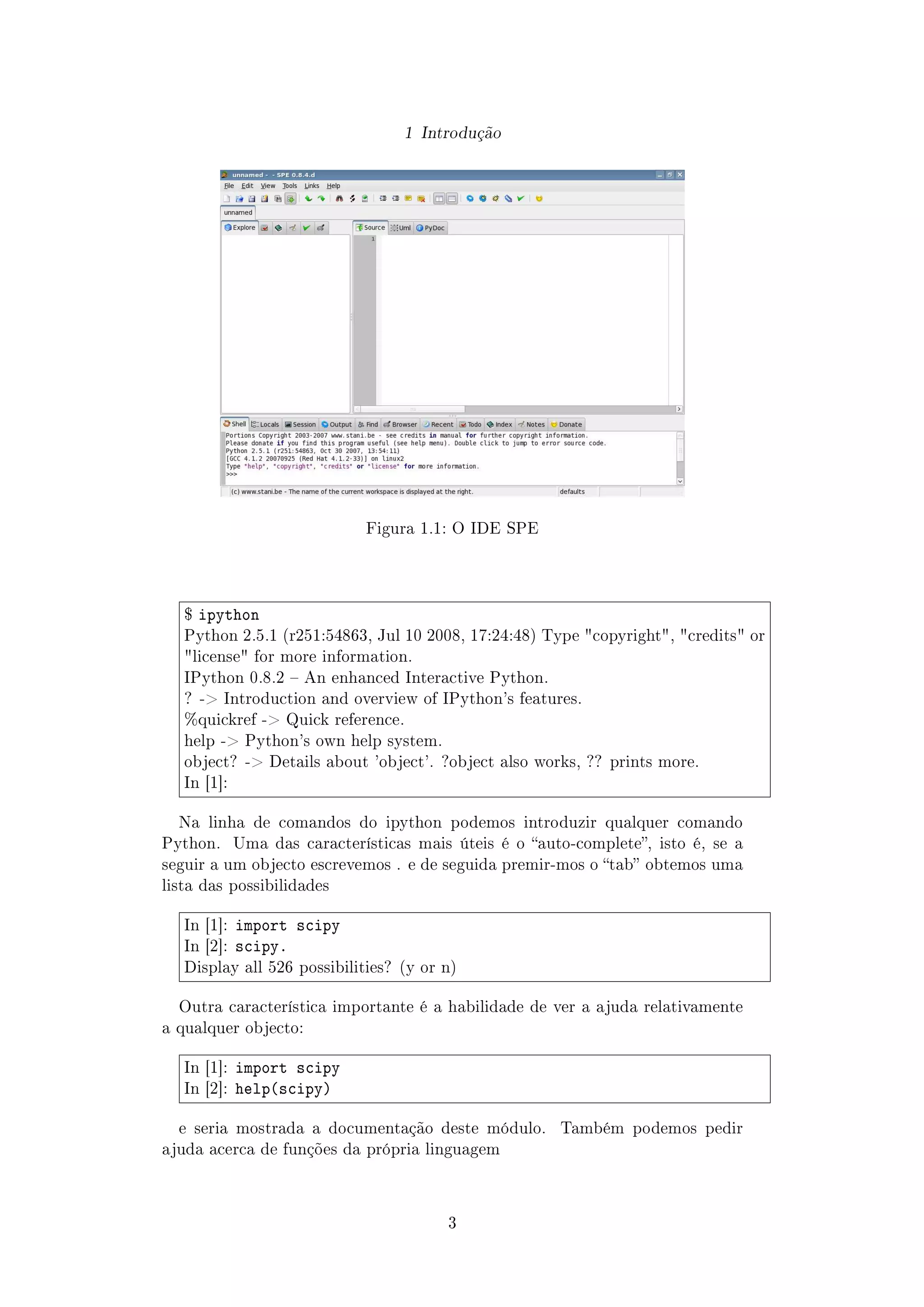1 Introdução
Figura 1.1: O IDE SPE
$ ipython
Python 2.5.1 (r251:54863, Jul 10 2008, 17:24:48) Type copyright, credits or
license for more information.
IPython 0.8.2  An enhanced Interactive Python.
? - Introduction and overview of IPython's features.
%quickref - Quick reference.
help - Python's own help system.
object? - Details about 'object'. ?object also works, ?? prints more.
In [1]:
Na linha de comandos do ipython podemos introduzir qualquer comando
Python. Uma das características mais úteis é o auto-complete, isto é, se a
seguir a um objecto escrevemos . e de seguida premir-mos o tab obtemos uma
lista das possibilidades
In [1]: import scipy
In [2]: scipy.
Display all 526 possibilities? (y or n)
Outra característica importante é a habilidade de ver a ajuda relativamente
a qualquer objecto:
In [1]: import scipy
In [2]: help(scipy)
e seria mostrada a documentação deste módulo. Também podemos pedir
ajuda acerca de funções da própria linguagem
3
 