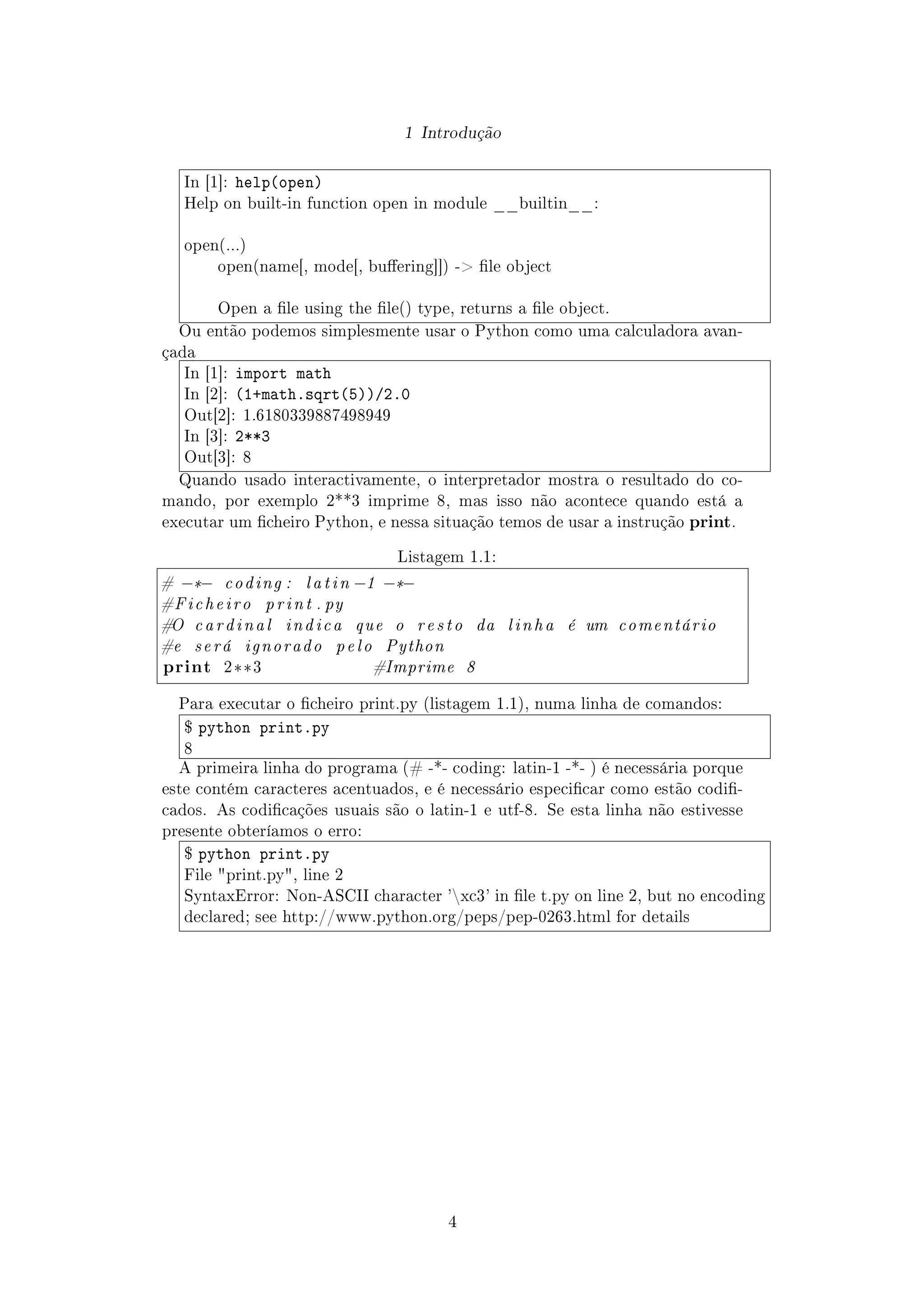1 Introdução
In [1]: help(open)
Help on built-in function open in module __builtin__:
open(...)
open(name[, mode[, buering]]) - le object
Open a le using the le() type, returns a le object.
Ou então podemos simplesmente usar o Python como uma calculadora avan-
çada
In [1]: import math
In [2]: (1+math.sqrt(5))/2.0
Out[2]: 1.6180339887498949
In [3]: 2**3
Out[3]: 8
Quando usado interactivamente, o interpretador mostra o resultado do co-
mando, por exemplo 2**3 imprime 8, mas isso não acontece quando está a
executar um cheiro Python, e nessa situação temos de usar a instrução print.
Listagem 1.1:
# −*− coding : latin −1 −*−
#Ficheiro print . py
#O cardinal indica que o resto da linha é um comentário
#e será ignorado pelo Python
print 2**3 #Imprime 8
Para executar o cheiro print.py (listagem 1.1), numa linha de comandos:
$ python print.py
8
A primeira linha do programa (# -*- coding: latin-1 -*- ) é necessária porque
este contém caracteres acentuados, e é necessário especicar como estão codi-
cados. As codicações usuais são o latin-1 e utf-8. Se esta linha não estivesse
presente obteríamos o erro:
$ python print.py
File print.py, line 2
SyntaxError: Non-ASCII character 'xc3' in le t.py on line 2, but no encoding
declared; see http://www.python.org/peps/pep-0263.html for details
4
 